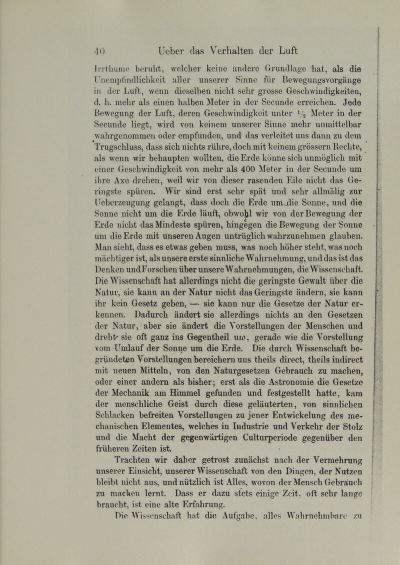 Irrtlmrnc beruht, welcher keine andere Grundlage hat, als die rncnii)findlichkeit aller unserer Sinne für Rewogungsvorgänge in der Luft, wenn dieselben nicht sehr grosse Gescliwindigkeiten, d. h. mehr als einen halben Meter in der Secunde erreichen. Jede Rewegung der Luft, deren Geschwindigkeit unter '/j Meter in der Secunde liegt, wird von keinem unserer Sinne mehr unmittelbar wahrgenommen oder empfunden, und das verleitet uns dann zu dem Trugschluss, dass sich nichts rühre, doch mit keinem grossem Rechte, als wenn wir behaupten wollten, die Erde könne sich unmöglich mit einer (xeschwindigkeit von mehr als 400 Meter in der Secunde um ilire Axe drehen, weil wir von dieser rasenden Eile nicht das Ge- ringste spüren. Wir sind erst sehr spät und sehr allmälig zur ll^eberzeugung gelangt, dass doch die Erde umMie Sonne, und die Sonne nicht um die Erde läuft, obwojjl wir von derRewegung der Erde nicht das Mindeste spüren, hingegen die Rewegung der Sonne um die Erde mit unseren Augen untrüglich wahrzunehmen glauben. Man sieht, dass es etwas geben muss, was noch höher steht, was noch mächtiger ist, als unsere erste sinnliche Wahrnehmung, und das ist das Denken und Forschen über unsereWahrnehmungen, die Wissenschaft. Die Wissenschaft hat allerdings nicht die geringste Gewalt über die Natur, sie kann an der Natur nicht das Geringste ändern, sie kann ihr kein Gesetz geben, — sie kann nur die Gesetze der Natur er- kennen. Dadurch ändert sie allerdings nichts an den Gesetzen der Natur, aber sie ändert die V'orstellungen der Menschen und dreht' sie oft ganz ins Gegentheil um, gerade wie die Voi-stellung vom Umlauf der Sonne um die Erde. Die durch Wissenschaft be- gründeten Vorstellungen bereichern uns theils direct, theils iudirect mit neuen Mitteln, von den Naturgesetzen Gebrauch zu machen, oder einer andern als bisher; erst als die Astronomie die Gesetze der Mechanik am Himmel gefunden und festgestellt hatte, kam der menschliche Geist durch diese geläuterten, ven sinnlichen Schlacken befreiten Vorstellungen zu jener Entwickelung des me- chanischen Elementes, welches in Industrie und Verkehr der Stolz und die Macht der gegenwärtigen Culturperiode gegenüber den früheren Zeiten ist Trachten wir daher getrost zunächst nach der Vermehrung unserer Einsicht, unserer Wissenschaft von den Dingen, der Nutzen bleibt nicht aus, und nützlich ist Alles, wovon der Mensch Gebrauch zu machen lernt. Dass er dazu stets ehiige Zeit, oft sehr lange braucht, ist eine alte Erfalirung. Die W is'icnschaft hat die .\ufgabe, alles W.‘ihrnehnd>arc zu