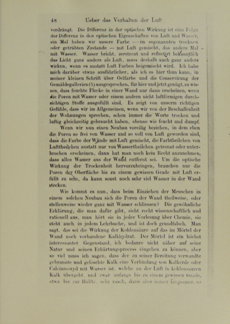 »••rdrariKt. I»»> hiffifri'iiz in di-r optihiln-n Wirkutifr i't ein*; 1 i.L'ii iJ*T Iiiffm-iu U) ili ii iiptiw hfii Kij.'i‘iiH< liaftt ii von Luft uml VN it'-'-r, ein Mal lialicn i»ir uiiMrf Farlx;- —iin Ko^'i'iiaiinti'ii tnakin n laler K»-trul>t«-n /usUniie — mit Luft iM-niiM-lit, das aink-re Mal r- luit WnsiMT. M'aiiwr briclit. zfrstriut und ndlec^rt hok^umtlnli diia Lii-Iit fi:xm iiiidors als Luft, muss di-sliall) auch ganz anders wirkim, wenn cs uimtutt Luft Farla-n bcigcmiscdit wird. Ich habe liiicli iliirulNT etwas Husriihrlicher, als ich es hier thun kann, in midiicr kleinen Sidirift üla^r Oclfarbe und die, Conservirung der ticniiildcgallcrieiifri) HUMgcHjirochcn, für hier und jetzt genügt, zu w is* jM'ii, das» feuchte Flecke in einer Wand nur dann erscheinen, wenn •Iie I ’oren mit Wasser «xler einem andern niclit lufthlrmigen durch- sichtigen Stoffe aiiHgerüllt sind. Ks zeigt von unserm riclitigen (Jefühic, ilasH wir im Allgemeinen, wenn wir von der Heschall'enheit der Wohnungen »jirechen, whon immer die'Worte trocken und luftig gleichzeitig gebraucht haben, ebenso wie feucht und dum|)f. Wenn wir nun einen Neubau voreilig beziehen, in dem eben die Foren so frei von Wasser und so vidl von Luft geworden sind, dass die Farlie der \Vjinde mit Luft gemischt, die Farbtheilclien von IiUfttheil;-hen anstatt nur von Wassei-theilchen getrennt oder unter- brochen erscheinen, dann hat man noch kein lh‘cht an/uneliimm, dass alhm Wasser aus der Waitd entfernt sei. Fm die optische Wirkung der Trockenheit hervorzubringen, brauchen nur die Foren lUj Obertläche bis zu einem gewissen (irade mit Luft or- fullt zu snn, da kann sonst noch sehr viel Wasser in der Wand st4'cken. Wie kommt i's nun, dass beim F.inzK'hen der Mcmsclien in einem holchen Neubau sich die INiren der Wand theilweise, oder »tellenweise wieder ganz mit Wasser sihliessenV Die gewühnliclie F.rklaning, die man dafür gild, sieht reclit wissenschaftlicli und rationell aus, man hidt sie in jeder Vorlesung über t'hemie, sie steht auch in jedem Lelirhuche, und i>t doch grundfalsch. .Man sagt, das si>i die Wirkung der Kohlensäure auf das im Mörtel der M niul niH'h vorhandene Kalkhvdrat. l*er Mörtel ist ein höclist intere->,inter (legenslaiid, ich bedaure nicht näher auf M'ine Natur und seinen Krhärtungsproeess eingchen zu können, alter so viel muss ich s.agi'ii. dass der zu s(>iner Fereitung verwandte gebrannte nitd geloscbte Kalk eine \ erbiinlung von K.dkenle oder Faleiumowd mit Wassrr ist. wtlclie an «hr Luft in kolileii'aiircn K.ilk tilstgi-hf. nml /wjf .ml.mg- bi' /u ciinm gi wii ti (u.i.ie. ( tw.i Ins ,ui ll.itih . M hl i.i'ih, d ien al»fi iiaiin i r.