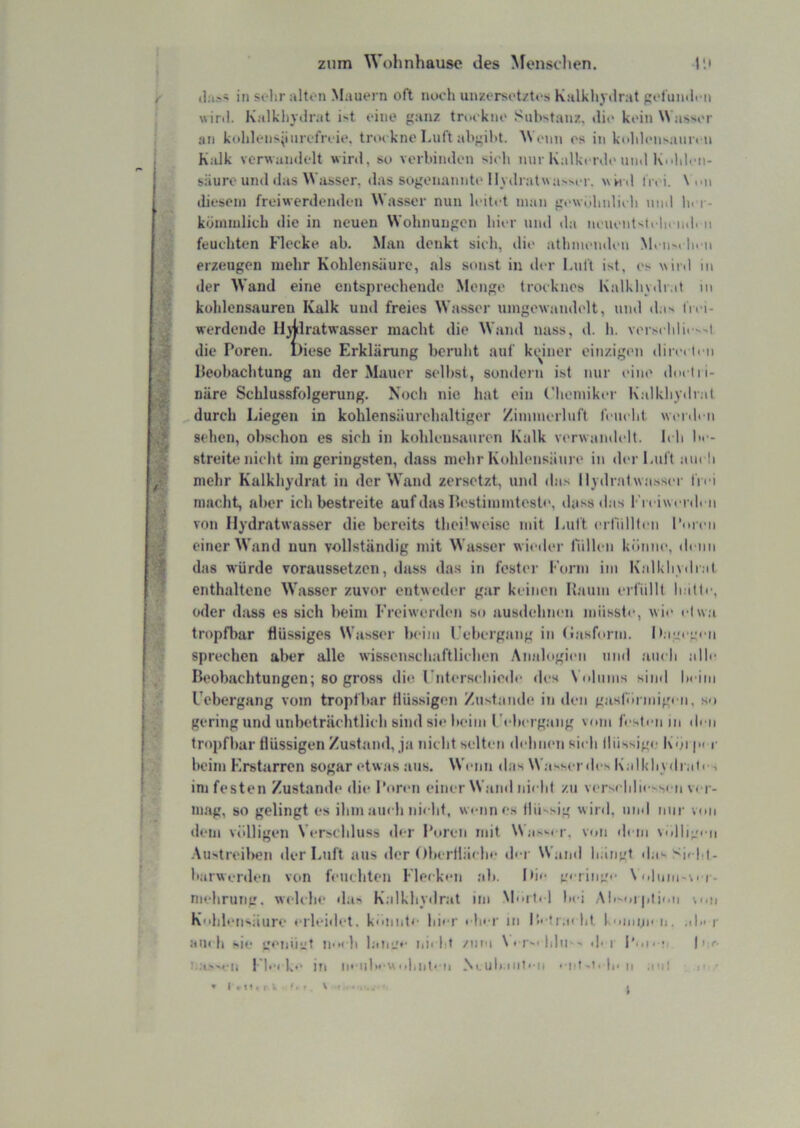 zum Wohnhausc des Menstlien. r.i d:i.>« in solir alten Mauern oft noch unzersot/t<-s Kalkliydrat pefumlrn wiril. Kalkhydrat it eine ganz trockne Substanz, die kein Wasser an kohlens|inrefri‘ie. trockne laift ahgiht. Monn es in k(dd(‘iisam'cn Kalk verwandelt wird, so verhinden sich nur Kalkcrde und K-ddon- säuro und das Wasser, das sogenannte Hydratwasser, wh d iVei. \ on diesem freiwerdenden Wasser nun leitet man gi>w<dinlich und ln i-- kümmlicL die in neuen Wohnungen hier uml da neuentsii hcmh n feuchten Flecke ab. Man denkt sich, die athmenden M« iim h< ii erzeugen mehr Kohlensäure, als sonst in der Luft ist, es wird in der Wand eine entsprechende Monge trocknos Kalkhydr.tt in kohlensauren Kalk und freies Wasser umgewandelt, und das frei- werdende Hjjilratwasser macht die Wand nass, d. h. verschlie-.->i die Poren. Diese Erklärung beruht auf keiner einzigen dire» tcn lleobachtung an der Mauer selbst, sondern ist nur eine doclii- näre Schlussfolgerung. Noch nie hat ein Chemiker Kalkhydrat ^ durch Liegen in kohlensäurehaltiger Zimmerluft feucht werden sehen, obschon es sich in kohleiisauren Kalk verwandelt. Ich be- streite nicht im geringsten, dass mehr Kohlensäure in der Luft ain li mehr Kalkhydrat in der Wand zersetzt, und das Hydratwasser frei macht, aber ich bestreite auf das Ilestimmteste, dass «las Freiwvnh n von Hydratwasser die bereits theilweise mit Luft erllillli'u Poren einer Wand nun vollständig mit Wasser wieiler füllen könne, denn das würde voraussetzen, dass das in fester Form im Kalkhv«li;it enthaltene Wasser zuvor entweder gar keinen Raum erfüllt hatte, oder dass es sich beim Freiwerden .so ausdehnen müsste, wie etw.i tropfbar flüssiges Wasser beim l.’ebergang in (iasform. D.ieee''ii sprechen aber alle wissenscliaftlichen .Analogien und auch alle Beobachtungen; so gross die rnterschiode des Volums siiiil heiin Uebergang vom tropfbar flüssigen Zustamh* in den gasförmigen, so gering und niibeträehtlieli sind sie beim l't bergaiig vom festmi in «h n tropfbar flüssigen Zustand, ja nicht selten di-linen sieh Iliissig«; K'öi | i beim Erstarren sogar etwas ans. Wenn das Wasser des Kalkhydrati ', im festen Zustande die Poren einer Waml nielit zu verseblie-si ti ver- mag, so gelingt es ihm ain h nielit, wauines llii'sig wird, iiimI nur von dem völligen Vi-rscliluss der Poren mit Was-er, v«»n «lein \ollig< ii -Austreiben der Luft ans «1er Oberflä« lie d<-r Waml bangt «las Sicht- barwerden von fmichten Fleek«‘n ab. Ih«- mringi- \<dnni-viT- nudiruiig. w( h be das Kalkhydrat im M'U ti 1 bei .Ali-oi plion m.h Kohlensäure «•rleidet. konnte hier « In r in l'x tr.oht komno n. .il» r au« h sie tienüüt noch laie_>*' iii« ht /nm \' Tsi lihi-» d-i l’on ;, |i,r- l'hcke iu ' iiT-ti 1|. n .»tii , I. /