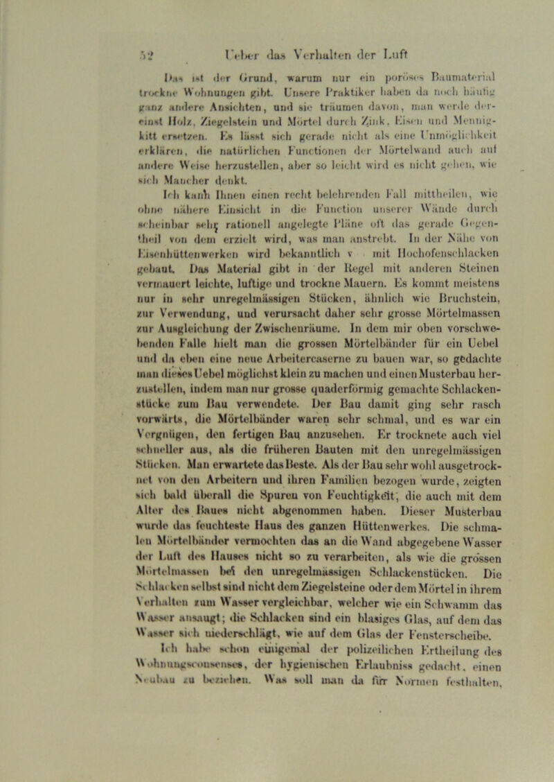 I»4*> i«t «Jt r t/ruiul, wunim nur <'in porö'« ' I5.tiini:i1»'ri;il lrf»rknc Wolmuri<{fi» gibt. Uiiscrf l'raktikcr lialx-n <ia nudi liäutii.' tf in/ ainl«*n* Aiitiii htori, un«l hir triiurnf-n davon, inaii wridi; di i- Hol/., /i«gHsU-in und .M(jrt<d »iuri h Zink. läM-n und .Monnii;- kitt iTwt/fii. Kh liihht hieb gerade nirlit als eine l mnogli; likeit erklären, die nutürlidien Kuiictionen der .Mdrtdviund audi auf andere Weise herzustellen, aber so leidit wird es nidit gebi n. wie hieb Mandier denkt. Ml kaidi Ihnen einen recht fielehrendiui Fall mittlieilen, wie ohne nähere Fiiihiclit in die FiiiKtion unserer Wände ilurdi Heheinimr seli^ rationell angelegte I'liine oft da.s gerinle (legeii- tlieil von dem erzielt wird, was man anstrebt. In der Mähe von Lihenliüttenwerken wird liekanntlieh v mit lloehofensehlaeken gebaut. I)ub .Material gibt in der Kegel mit anderen .Steinen vermauert loiehte, luftige und trockne Mauern. Fs kommt meistens nur in sehr unregelmässigen Stücken, ähnlich wie Kruchsteiu, zur Verwendung, und verursacht daher sehr grosse Mdrtelmussen zur Ausgleichung der Zwischenräume. In dem mir oben vorschwo- iKuidun Falle hielt man die grossen Mörtelbänder für ein L’ebel und da elieii eine neue Arbeitercuiserne zu bauen war, so gcdacbte man diesosUelHd möglichst klein zu machen und einen Musterbuu ber- zustellen, indem man nur grosse quaderförmig gomaebte Scblacken- stücke zum Hau verwendete. Her Bau damit ging sehr rasch vorwärts, die Mörtelbänder waren sehr schmal, und es war ein Vergnügen, den fertigen Baq anzusehen. Er trocknete auch viel whHeller aus, als die früheren Bauten mit den unregelmässigen Stücken. Man erwartete das Beste. Als der Bau sehr wohl ausgetrock- net von den Arbeitern und ihren Familien bezogen wurde, zeigten fcich bidd üImtaII die Hpureu von Feuchtigkeit; die auch mit dem Alter de« Itnues nicht abgenommen halMMi. Dieser Musterbau wunle da« feuchteste Haus des ganzen Hüttenwerkes. Die schma- len Murtelbänder vermochten dos an die Wand abgegebene Wasser der LuK des llau«‘s nicht »o zu vemrb«*iton, als wie die grossen MortelmasM'ii l>e^ den unrt'gelmaasigen Schlackenstücken. Die Si bbii keil ladbst sind nicht dom Ziegedstoine oder dem Mörtel in ihrem \ erhalten mm Wa«.#er vergleiehbar, welcher wie ein Schwamm das Wiv-MT ansaugt; die Schlacken sind ein blasiges Ghis, auf dem das W.^^v‘r sii'h uiedorschlägt, wie auf dem Glas der Fenstersi-heilw. Ich hal*«‘ M-hoii einigemal der iKdizeilichen Krtheilung «les \NohnungM-iuiMMise«, der hTgieiiischen F.rlauhniss gedacht, einen N.ub.iu /u U-Mcheu. Wo« scdl iiwin ihi flirr Normen fcsthidten.
