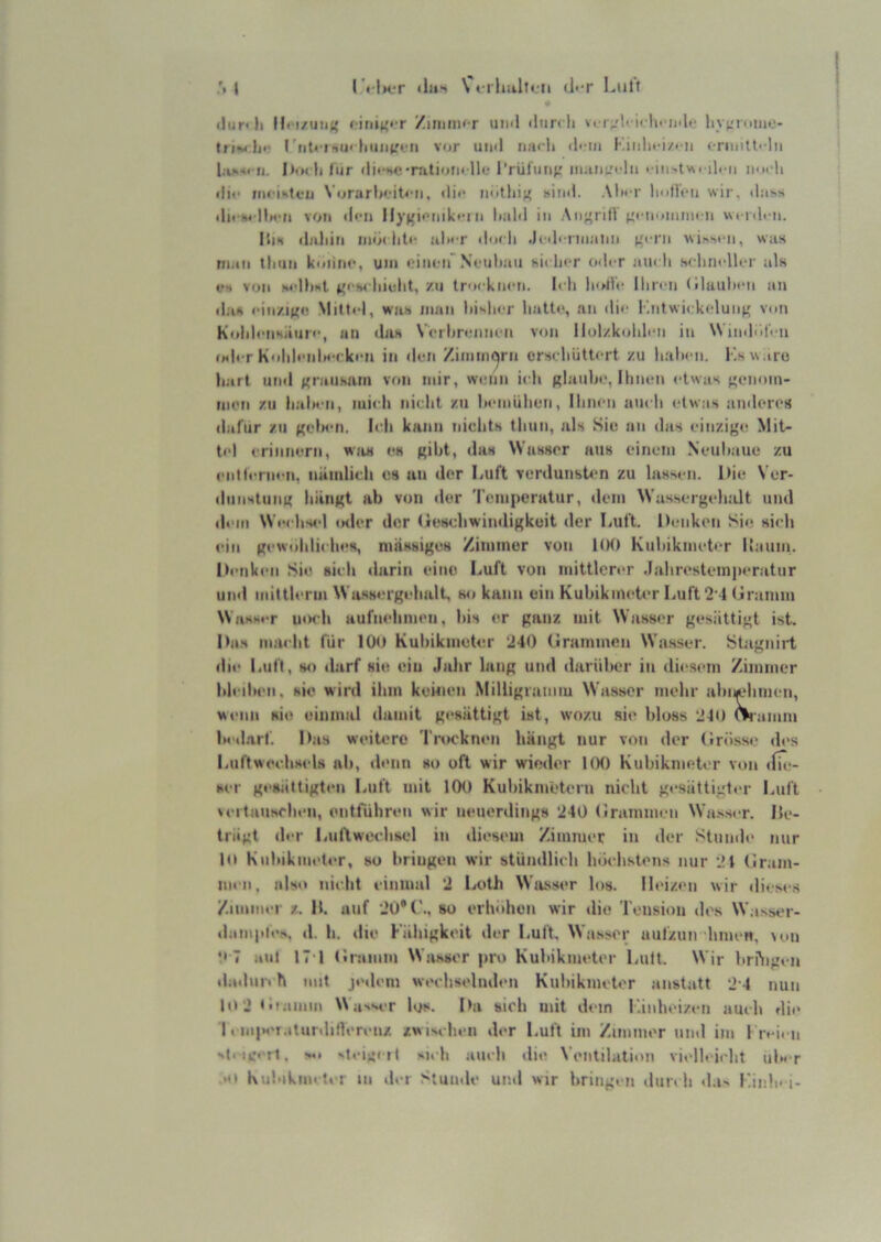 <lur<li H( i/uiu{ l init^tT Ziimiw r iiml <lun li r;<l'I'In iulf liy(.M<iiiie- triMlji' I'titi'i-<u< litiiii'i-n vor uml iiarli (l< in criiiiU' ln Ijvo-o ji. I)<n Ii lur (li<*HC*nitioin 11<- l’rülmif: iiiaiü-'i lii il« n iim li «In* fticistva Vorarlj«.Mt<'ii, «lii- notlii;^ »itnl. AImm’ linllfii wir, «lass <li» s« Mwn von ll«•n llygi<M(ik<-i n liaM in An^rill ('«•nomnn n wi-nli-n. ISiH (Inliin inö( liti- al>« r «loch .It >l« riiialtn ^o rii ^^i^^l■n, was nun tlniii koiinr, um »Miien Ncuhaii hi« 1i<t o«!« r au« li sclinflltT uIk VS von M'Ihsl j»«'!*« liiulit, zu trocknen. I« h lolic Ilir«-n (iluiilicn an «lan cinziK« Mittel, wu-s man liishrr liatte, an «li«- Kntwickeluiif' v«m K«»lil«-nHani'‘, an «Ihm Veil»r«-nnen von ll()lzk«»lil«‘n in \Vin«lol«-n <»<l« r KolilenlH-cken in «len ZimmC|rn crH« liiittert zu lialien. Ksw.iro li.art nn«l ^'raiiham vf«n mir, \v«-iin i« li glaub«-. Ihnen «-twas gen«)in- moti zu lialM-n, mich nicht zu hemiilien, Ihnen auch «-twas an«lerort (larnr zu gelM-n. Icli kann niclith tliun, als Siu an das einzige Mit- tel erinnern, wa« es gibt, das Wasser atis einem Nenhaue zu ei«t(«-rm-n. nämlieli es an «1er Luft verdunst«-n zu lassen. Itie Ver- «Innstiing hängt ab von «1er Temperatur, dem Wassergehalt und dem We«-hs«-l «aler der (ieschwin«ligkuit der Luft. Denken Si«; sieh t-in gew«ihli«'h«>H, niässiges Ziniiner von 100 Kuhikmet«-r ll.-ium. I>«'tiken Sie sieh «larin eine Luft von inittler«-r .Iahresteinp«*r!itnr uinl mitth-rm WasH«'rgelialt, w» kann ein Kubikmeter Luft 2'I (iramin Wash«-r u«M-h aufm-liinen, bis er ganz mit Wasser gesättigt ist. Das ma«-ht für lOo Kubikmeter 240 (Irammen Wasser, ütagniil «ii<‘ Luft, s«) ilarf sie ein J>üir lang und darüber in dü-sem Zimmer bii-d*en. hie wird ihm keinen Milligramm Wasser mehr abiM-bim-n, wenn nie (>inmal damit g«-sättigt ist, wozu sit- bloss 240 mamm iMularf. Das weitere TiSK'knen bängt nur von der (Irösse «les Luftweebsels ab, «lenn so oft wir wio«ler 1(K) Kubikmeter von «fb-- ser g<-sättigten Luft mit lOO Kubikmetern nicht g«-sättigt«-r Luft \«-rtunscb«-n, entführen wir neuenlings 240 (i!r<imm«‘n Wa.ss«-r. Ile- trägt «b-r I.uflweehsel in dieseu« Zimmer in «1er Stumh' nur IO Kidtikm<>ter, so bringen wir stündlich Inichstens nur 21 («ram- im n. als«» nicht einund 2 la>th Wa.sser l«»s. lleiz«-n wir «lieses Zunm«-i z. M. auf 2ü®('., so erh<«hun wir «lie Tensi«)n «h's W.isser- «lample>. «l. h. die Käbigkeit der Luft. Wasser aufzun hinen, \«>n '• 7 ,*ul 17 1 (•ramm Wasser pro Kubikmeter Luft. Wir bri'ngen «latlur« h iint jedenj wechselnden Kubikmeter anstatt 2 4 nun lo jti'amm N\awr los. Da sich uiit dein i'.inht-i/t-n auch di«> 1«m|*«'i.«tur«lilVeren/. zwi-^ehen «h-r Luft im Zimmer nml im 1 rei« n N|< ig<rl. ^t«-ig«lt -uh «null «lie Ventilation vielleicht ub«-r .««• Kubtkm« ter III «1er Stuiule und wir bring«-n diin li «l.i- Linb-1-