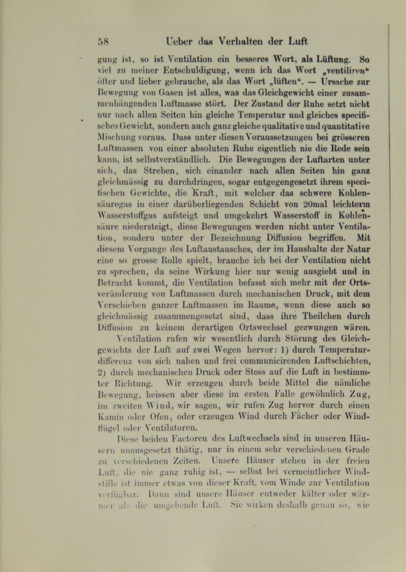 ist, so ist Ventilation ein l)es8ero8 Wort, als LüflnnK- viel zu tiieiner Kntscltuldigunß, wenn ich das Wort „ventiliren“ ölter und liebt'r Kchrauche, als das Wort „lüften“. — Unniclie zur llewefjuiiR von (lasen ist alles, was das Gleichgewicht einer ziisam- luenliängcnden Luftmasse stört. Der Zustand der Ruhe setzt nicht nur nach allen Seiten hin gleiche Temperatur und gleiches speciti- sches Gewicht, sondern auch ganz gleiche qualitative und quantitative Mischung voraus. Dass unter diesen Voraussetzungen l>ei grösseren liUf'tnmssen von einer absoluten Ruhe eigentlich nie die Rede sein kann, ist selbstverständlich. Die Bewegungen der Luflarten unter sich, das Streben, sich einander nach allen Seiten hin ganz gleichniässig zu durchdringen, sogar entgegengesetzt ihrem sjKsci- tischen Gewichte, die Kraft, mit welcher das schwere Kohlen- säuregas in einer darüberliegenden Schicht von 20mal leichterm Wassei*stofl’gas aufsteigt und umgekehrt Wasserstoff in Kohlen- säure niedersteigt, diese Bewegungen werden nicht unter Ventila- tion, sondern unter der Bezeichnung Diffusion begriffen. Mit «liesein Vorgänge des Luftaushiusches, der im Haushalte der Natur eine so grosse Rolle spielt, brauche ich bei der Ventilation nicht zu sjirechen, da seine Wirkung hier nur wenig ausgiebt und in Betracht kommt, die V'entilation befasst sich mehr mit der ürts- veränderung von Luftmassen durch mechanischen Druck, mit dein Verschieb(‘ii ganzer Luftmassen im Raume, wenn diese auch so gleichniässig zusannnengesetzt sind, dass ihre Tbeilchen durch Diffusion zu keinem derartigen Ortswechsel gezwungen wären. Ventilation rufen wir wesentlich durch Störung des Gleich- gewichts der Luft auf zwei Wegen hervor: 1) durch Temperatur- differenz von sich nahen und frei communicirenden Luftschichten, 2) durch mechanischen Druck oder Stoss auf die Luft in bestimm- ter Hichtung. Wir erzeugen durch beide Mittel die nämliche Bewegung, heissen aber diese im ersten Falle gewöhnlich Zug, ini zweiten Wind, wir sagen, wir rufen Zug hepor durch einen Kamin oiler Ofen, oder erzeugen Wind durch Fächer oder Wind- lliigi'l oder Ventilatoren. Diese beiden Factoren des Luftwechsels sind in unseren Häu- sern unausgesetzt thätig, nur in einem sehr vei-schiedenen Grade zu veoehiedeiien Zeiten, l’nsefe Häuser stehen in der freien Luft, die nie ganz ruhig ist, •— selbst bei vermeintlicher Wind- stille i't innner etwas von dieser Knift, vom Winde zur Ventilation vei liigliar. Dann sind unsere Häuser entweder kälter oder wiir- inei’ al> die nnigelteinlo Luft. ‘Sie wirken de.shalb gen.in so. wie