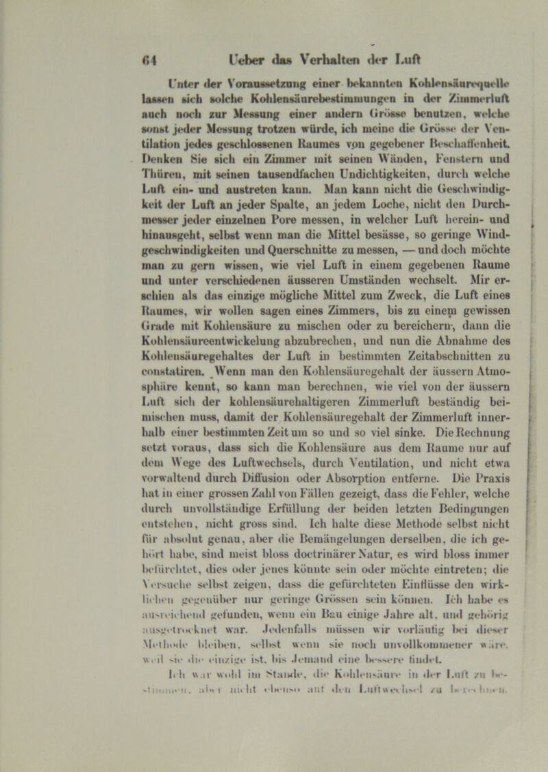 l'eber ila« V'crhalten <k*r I.uA r,4 rnt<*r (l«r VoraoafietzaiiR einer bekannU>n K<»{ilen»jiart‘qiM‘ll«* Ijummi kicb tolclie KuiilenvMurebestiniiiiungen in der /iuinH*rlul\ auch noch zur Mexaung einer andern (irrtsiM' benutzen, welche a«»tnit jeiler Mexsung trotzen würde, ich meine die tiröxs«* der Ven- tilatiuii jede« ge«chlo«senen Ihiume« rpn gegebener Ik^Hcliatfenheit. Iteiiken Sie «ich ein Zimmer mit «einen Wunden, Feiixteni und 1'liüren, mit «einen tausendfachen Undichtigkeiten, durch welche Lud ein- und au«treten kann. Man kann nicht die Geschwindig- keit der Luft an jeder Spalte, an jedem Loche, nicht den Durch- messer jeder einzelnen Pore messen, in welcher Luft iierein- und hinausgeht, selbst wenn man die Mittel besässe, so geringe Wind- geschwindigkeiten und Querschnitte zu messen, — und doch möchte man zu gern wissen, wie viel Luft in einem gegebenen Räume und unter verscliiedenen äusseren Umständen wechselt. Mir er- schien als dns einzige mögliche Mittel zum Zweck, die Luft eines Raumes, wir wollen sagen eines Zimmers, bis zu einem gewissen (irade mit Kohlensäure zu mischen oder zu bereichern', dann die Kohlensüurcentwickelung abzubrechen, und nun die Abnahme des Kohiensäuregehaltes der Luft in bestimmten Zeitabschnitten zu constatircn. _\Venu man den Kohlensäuregehalt der äusscrn Atrao- «phiire kennt, so kann mau berechnen, wie viel von der äussem Lull sich der kohlensäurehaltigeren Zimmerluft beständig bei- mischen muss, damit der Kohlensäuregehalt der Zimmerluft inner- halb einer ^stimmten Zeit um so und so viel sinke. Die Rechnung setzt voraus, dass sich die Kohlensäure aus dem Raume nur auf dem Wege des Luftwechsels, durch Ventilation, und nicht etwa v«)rwaltend durch Dilfusion otler Absorption entferne. Die Praxis hat in einer grossen Zahl von Fällen gezeigt, dass die P'ehler, welche diiirli unvollständige Erfüllung der beiden letzten Bedingungen entstehen, nicht gross sind. Ich halte diese Methode selbst nicht für al>soIut genau, al»er die Bemängelungen derselben, die ich ge- boi't balK>, sind meist bloss doctrinärer Natur, es wird bloss immer lK‘füivlitet, dies oder jenes könnte* sein oiler möchte eintreten; «lie Vt'rMiclie selb>t zeige«», d:iss die gefürchteten EintlUsse den wirk- liflu‘11 gegenüber nur geringe Gi*össen si*in können. Icli habe es an'>reieheml gefunden, wenn ein Bau einige Jahre ult, und gehörig .•iu.s**«'U'tKkn«*t war. Jedenfalls müssen wir vorliiiitig l»«*i di«‘s« r Metlioile lileilH*n. selbst wenn sie iuk'Ii unvollkommeiier *».iie. w. d «.ie «li>- einzi*_'e ist. bis Jemand eine Ix oNerv tindeL li li w.ii wohl iiii Stamle. <li<* Kohlen^iinre in der l.nit /n U - 'iiiioii' ii. aix I iiii ht « Ih-ii'o aut den l.iittwev h'« ! /n iM ie<),i .n