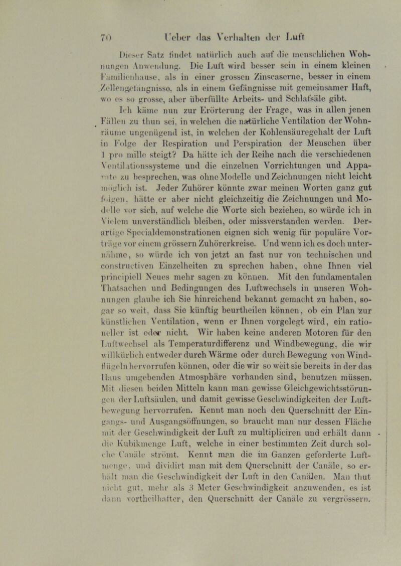 70 l'eluT «la« Verhallen «1er Luft I»icM'r Salz findet iiatiirlicli auch auf <lie incuschlichcn Woh- imnecii Aiiwctidmi. Die Luft wird besser sein in einem kleinen raniilicnliaiise, als in einer grossen Zinscasernc, besser in einem .Z«‘Ileii;V“langnisso, als in einem (fcfUngnisse mit gemeinsamer Haft, wo es so grosse, aber überfnllte Arbeits- und Scldafsäle gibt. Ich käme nun zur Erörterung der Frage, was in allen jenen Fällen zu thun sei, in welchen die natürliche Ventilation derWohn- räume ungenügeml ist, in welchen der Kohlensäuregehalt der Luft in Folge der Respiration und Perspiration der Menschen über 1 ]>ro mille steigt? Da hätte ich der Reihe nach die verschiedenen Ventil.itionssysteme und die einzelnen Vorrichtungen und Appa- ’- ite zu besprechen, w:is ohne Modelle und Zeichnungen nicht leicht möglich ist. Jeder Zuhörer könnte zwar meinen Worten ganz gut folgen, hätte er aber nicht gleichzeitig die Zeichnungen und Mo- ilclle vor sich, auf welche die Worte sich beziehen, so würde ich in Vielem unverständlich bleiben, oder missverstanden werden. Der- ariige Specialdemonstrationen eignen sich wenig für populäre Vor- t lüge vor einem grössern Zuhörerkreise. Und wenn ich es doch unter- nähme, so würde ich von jetzt an fast nur von technischen und constructiven Einzelheiten zu sprechen haben, ohne Ihnen viel principiell Neues mehr sagen zu können. Mit den fundamentalen Thatsachen und Bedingungen des Luftwechsels in unseren Woh- nungen glaube ich Sie hinreichend bekannt gemacht zu haben, so- gar so weit, dass Sie künftig beurtheilen können, ob ein Plan zur künstlichen A’entilation, wenn er Ihnen vorgelegt wird, ein ratio- nclh'r ist oder nicht. Wir haben keine anderen Motoi’en für den Luftwechsel als Temperaturdifferenz und Windbewegung, die wir willkürlich entweder durch Wärme oder durch Bewegung vonWTnd- flügelnhervorrufen können, oder die wir so w'eit sie bereits in der das Haus umgebenden Atmosphäre vorhanden sind, benutzen müssen. Mit (liescn beiden Mitteln kann man gewisse Gleichgewichtsstörun- gen der Luftsäulen, und damit gewisse Geschwindigkeiten der Luft- bewegung hervorrufen. Kennt man noch den Querschnitt der Ein- gangs- und .Ausgangsött'nungen, so braucht man nur dessen Fläche mit der GescliAvindigkeit der Luft zu multi2diciren und erhält dann die Kubikinenge Luft, welche in einer bestimmten Zeit durch sol- (lie ('anäle strömt. Kennt man die im Ganzen geforderte J.iuft- menge. und dividirt man mit dem Querschnitt der Canäle, so er- liiilt man die Geschwindigkeit der Luft in den Canälen. Man tliut nicht gut. mehr als Meter Geschwindigkeit anznwenden, es ist dann vortheilhaltor, den Querschnitt der Canäle zu vergrössern.