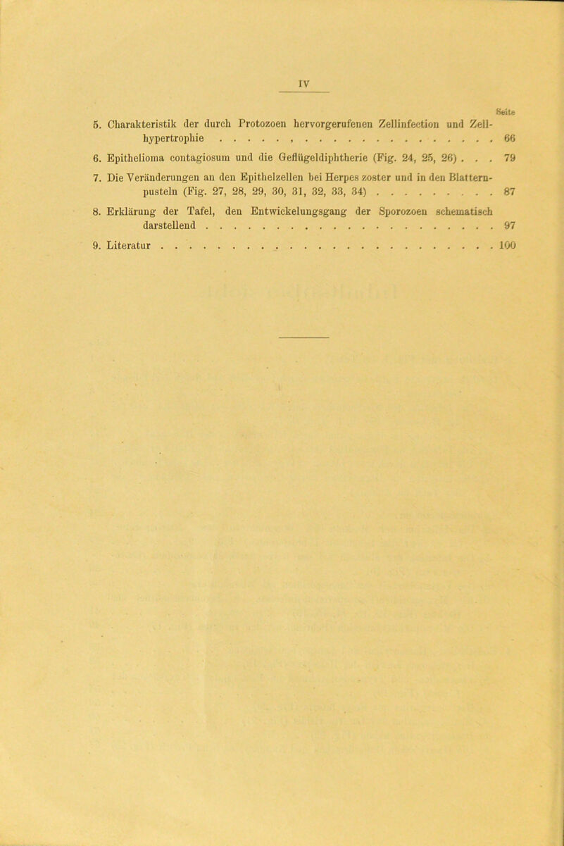 rv Seite 5. Charakteristik der durch Protozoen hervorgerufenen Zellinfection und Zell- hypertrophie 66 6. Epithelioma contagiosum und die Geflügeldiphtherie (Fig. 24, 25, 26) . . . 79 7. Die Veränderungen an den Epithelzellen bei Herpes zoster und in den Blattern- pusteln (Fig. 27, 28, 29, 30, 31, 32, 33, 34) 87 8. Erklärung der Tafel, den Entwickelungsgang der Sporozoen schematisch darstellend 97 9. Literatur 100