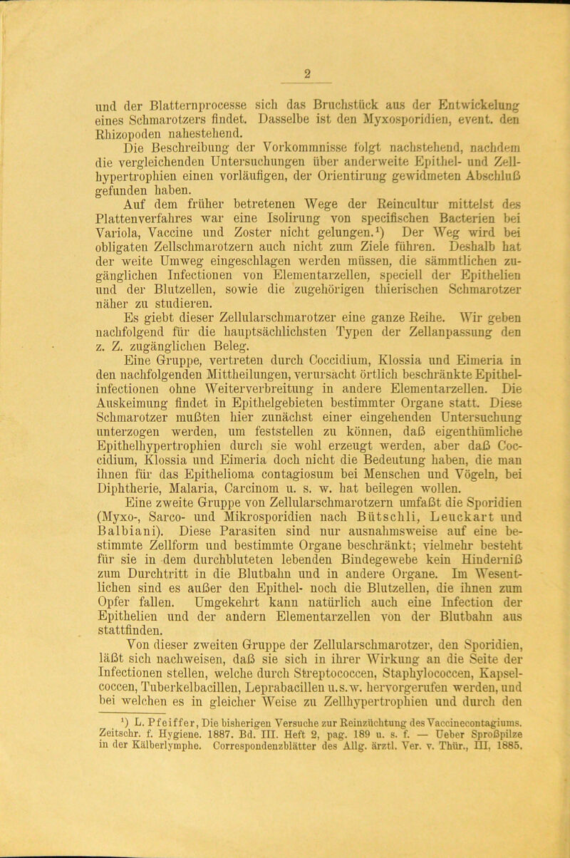 uncl der Blatternprocesse sich das Bruchstück aus der Entwickelung eines Schmarotzers findet. Dasselbe ist den Myxosporidien, event. den Rhizopoden nahestehend. Die Beschreibung der Vorkommnisse folgt nachstehend, nachdem die vergleichenden Untersuchungen über anderweite Epithel- und Zell- hypertrophien einen vorläufigen, der Orientirung gewidmeten Abschluß gefunden haben. Auf dem früher betretenen Wege der Reincultur mittelst des Plattenverfahres war eine Isolirung von specifischen Bacterien bei Variola, Vaccine und Zoster nicht gelungen.1) Der Weg wird bei obligaten Zellschmarotzern auch nicht zum Ziele führen. Deshalb hat der weite Umweg eingeschlagen werden müssen, die sämmtlichen zu- gänglichen Infectionen von Elementarzellen, speciell der Epithelien und der Blutzellen, sowie die zugehörigen thierischen Schmarotzer näher zu studiereu. Es giebt dieser Zellularschmarotzer eine ganze Reihe. Wir geben nachfolgend für die hauptsächlichsten Typen der Zellanpassung den z. Z. zugänglichen Beleg. Eine Gruppe, vertreten durch Coccidium, Klossia und Eimeria in den nachfolgenden Mittheilungen, verursacht örtlich beschränkte Epithel- infectionen ohne Weiterverbreitung iu andere Elementarzellen. Die Auskeimung findet in Epithelgebieten bestimmter Organe statt. Diese Schmarotzer mußten hier zunächst einer eingehenden Untersuchung unterzogen werden, um feststellen zu können, daß eigenthiimliche Epithelhypertrophien durch sie wohl erzeugt werden, aber daß Coc- cidium, Klossia und Eimeria doch nicht die Bedeutung haben, die man ihnen für das Epithelioma contagiosum bei Menschen und Vögeln, bei Diphtherie, Malaria, Carcinom u. s. w. hat beilegen wollen. Eine zweite Gruppe von Zellularschmarotzern umfaßt die Sporidien (Myxo-, Sarco- und Mikrosporidien nach Biitschli, Leuckart und Balbiani). Diese Parasiten sind nur ausnahmsweise auf eine be- stimmte Zellform und bestimmte Organe beschränkt; vielmehr besteht für sie in dem durchbluteten lebenden Bindegewebe kein Hinderniß zum Durchtritt in die Blutbahn und in andere Organe. Im Wesent- lichen sind es außer den Epithel- noch die Blutzellen, die ihnen zum Opfer fallen. Umgekehrt kann natürlich auch eine Infection der Epithelien und der andern Elementarzellen von der Blutbahn aus stattfinden. Von dieser zweiten Gruppe der Zellularschmarotzer, den Sporidien, läßt sich nachweisen, daß sie sich in ihrer Wirkung an die Seite der Infectionen stellen, welche durch Streptococcen, Staphylococcen, Kapsel- coccen, Tuberkelbacillen, Leprabacillen u.s.w. hervorgerufen werden, und bei welchen es in gleicher Weise zu Zellhypertrophieu und durch den ') L. Pfeiffer, Die bisherigen Versuche zur Reinzüchtung des Vaccinecontagiums. Zeitschr. f. Hygiene. 1887. Bd. III. Heft 2, pag. 189 u. s. f. — Ueber Sproßpilze in der Kälberlytnphe. Correspondeuzblätter des Allg. ärztl. Ver. v. Thür., IH, 1885.