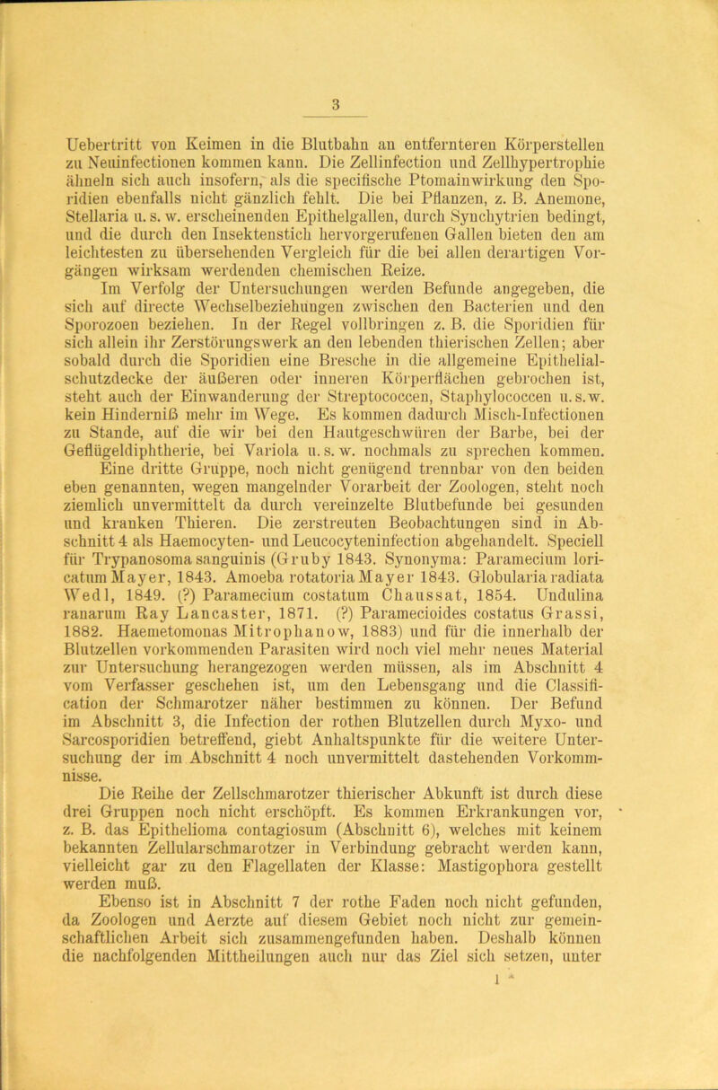 Uebertritt von Keimen in die Blntbabn an entfernteren Körperstellen zu Neuinfectiouen kommen kanu. Die Zellinfection und Zellhypertrophie ähneln sieh auch insofern, als die specifische Ptomainwirkung den Spo- ridien ebenfalls nicht gänzlich fehlt. Die bei Pflanzen, z. B. Anemone, Stellaria u. s. w. erscheinenden Epithelgallen, durch Synchytrien bedingt, und die durch den Insektenstich hervorgerufenen Gallen bieten den am leichtesten zu übersehenden Vergleich für die bei allen derartigen Vor- gängen wirksam werdenden chemischen Reize. Im Verfolg der Untersuchungen werden Befunde angegeben, die sich auf directe Wechselbeziehungen zwischen den Bacterien und den Sporozoen beziehen. In der Regel vollbringen z. B. die Sporidien für sich allein ihr Zerstörungswerk an den lebenden thierischen Zellen; aber sobald durch die Sporidien eine Bresche in die allgemeine Epithelial- schutzdecke der äußeren oder inneren Körperflächen gebrochen ist, steht auch der Einwanderung der Streptococcen, Staphylococcen u. s.w. kein Hinderniß mehr im Wege. Es kommen dadurch Misch-Infectionen zu Stande, auf die wir bei den Hautgeschwüren der Barbe, bei der Geflügeldiphtherie, bei Variola u. s. w. nochmals zu sprechen kommen. Eine dritte Gruppe, noch nicht genügend trennbar von den beiden eben genannten, wegen mangelnder Vorarbeit der Zoologen, steht noch ziemlich unvermittelt da durch vereinzelte Blutbefimde bei gesunden und kranken Thieren. Die zerstreuten Beobachtungen sind in Ab- schnitt 4 als Haemocyten- und Leucocyteninfection abgehandelt. Speciell für Trypanosoma sanguinis (Gruby 1843. Synonyma: Paramecium lori- caturn Mayer, 1843. Amoeba rotatoriaMayer 1843. Globulariaradiata Wedl, 1849. (?) Paramecium costatum Chaussat, 1854. Undulina ranarum Ray Lancaster, 1871. (?) Paramecioides costatus Grassi, 1882. Haemetomonas Mitrophanow, 1883) und für die innerhalb der Blutzellen vorkommenden Parasiten wird noch viel mehr neues Material zur Untersuchung herangezogen werden müssen, als im Abschnitt 4 vom Verfasser geschehen ist, um den Lebensgang und die Classifi- cation der Schmarotzer näher bestimmen zu können. Der Befund im Abschnitt 3, die Infection der rothen Blutzellen durch Myxo- und Sarcosporidien betreffend, giebt Anhaltspunkte für die weitere Unter- suchung der im Abschnitt 4 noch unvermittelt dastehenden Vorkomm- nisse. Die Reihe der Zellschmarotzer thierischer Abkunft ist durch diese drei Gruppen noch nicht erschöpft. Es kommen Erkrankungen vor, z. B. das Epithelioma contagiosum (Abschnitt 6), welches mit keinem bekannten Zellularschmarotzer in Verbindung gebracht werden kann, vielleicht gar zu den Flagellaten der Klasse: Mastigophora gestellt werden muß. Ebenso ist in Abschnitt 7 der rothe Faden noch nicht gefunden, da Zoologen und Aerzte auf diesem Gebiet noch nicht zur gemein- schaftlichen Arbeit sich zusammengefunden haben. Deshalb können die nachfolgenden Mittheilungen auch nur das Ziel sich setzen, unter l *