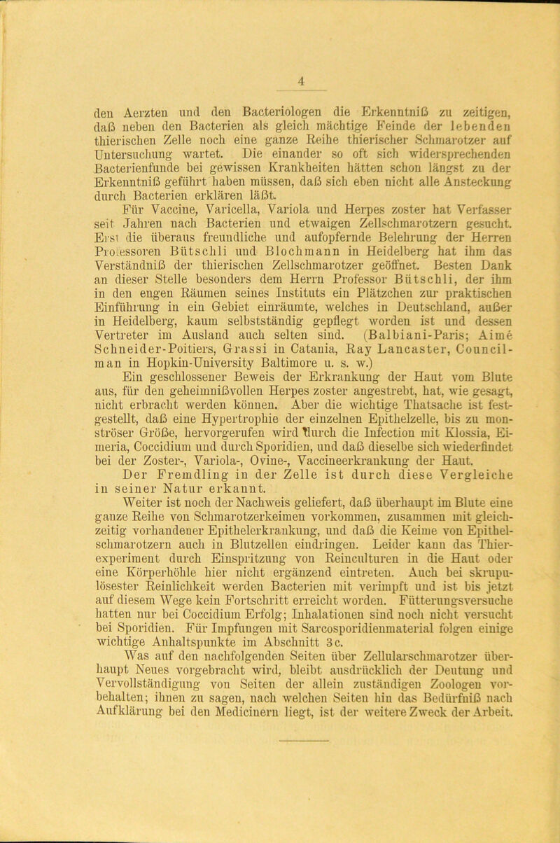 den Aerzten und den Bacteriologen die Erkenntniß zu zeitigen, daß neben den Bacterien als gleich mächtige Feinde der lebenden thierischen Zelle noch eine ganze Reihe thierischer Schmarotzer auf Untersuchung wartet. Die einander so oft sich widersprechenden Bacterienfunde bei gewissen Krankheiten hätten schon längst zu der Erkenntniß geführt haben müssen, daß sich eben nicht alle Ansteckung durch Bacterien erklären läßt. Für Vaccine, Varicella, Variola und Herpes zoster hat Verfasser seit Jahren nach Bacterien und etwaigen Zellschmarotzern gesucht. Erst die überaus freundliche und aufopfernde Belehrung der Herren Pro.essoren Bütschli und Blochmann in Heidelberg hat ihm das Verständniß der thierischen Zellschmarotzer geöffnet. Besten Dank an dieser Stelle besonders dem Herrn Professor Bütschli, der ihm in den engen Räumen seines Instituts ein Plätzchen zur praktischen Einführung in ein Gebiet einräumte, welches in Deutschland, außer in Heidelberg, kaum selbstständig gepflegt worden ist und dessen Vertreter im Ausland auch selten sind. (Balbiani-Paris; Aime Schneider-Poitiers, Grassi in Catania, Ray Lancaster, Council- man in Hopkin-University Baltimore u. s. w.) Ein geschlossener Beweis der Erkrankung der Haut vom Blute aus, für den geheimnißvollen Herpes zoster angestrebt, hat, wie gesagt, nicht erbracht werden können. Aber die wichtige Tliatsache ist fest- gestellt, daß eine Hypertrophie der einzelnen Epithelzelle, bis zu mon- ströser Größe, hervorgerufen wird Tlurch die Infection mit Klossia, Ei- meria, Coccidium und durch Sporidien, und daß dieselbe sich wiederfindet bei der Zoster-, Variola-, Ovine-, Vaccineerkrankung der Haut. Der Fremdling in der Zelle ist durch diese Vergleiche in seiner Natur erkannt. Weiter ist noch der Nachweis geliefert, daß überhaupt im Blute eine ganze Reihe von Schmarotzerkeimen Vorkommen, zusammen mit gleich- zeitig vorhandener Epithelerkrankung, und daß die Keime von Epithel- schmarotzern auch in Blutzellen eindringen. Leider kann das Thier- experiment durch Einspritzung von Reinculturen in die Haut oder eine Körperhöhle hier nicht ergänzend eintreten. Auch bei skrupu- lösester Reinlichkeit werden Bacterien mit verimpft und ist bis jetzt auf diesem Wege kein Fortschritt erreicht worden. Fütterungsversuche hatten nur bei Coccidium Erfolg; Inhalationen sind noch nicht versucht bei Sporidien. Für Impfungen mit Sarcosporidienmaterial folgen einige wichtige Anhaltspunkte im Abschnitt 3 c. Was auf den nachfolgenden Seiten über Zellularschmarotzer über- haupt Neues vorgebracht wird, bleibt ausdrücklich der Deutung und Vervollständigung von Seiten der allein zuständigen Zoologen Vor- behalten; ihnen zu sagen, nach welchen Seiten hin das Bedürfniß nach Aufklärung bei den Medicineru liegt, ist der weitere Zweck der Arbeit.