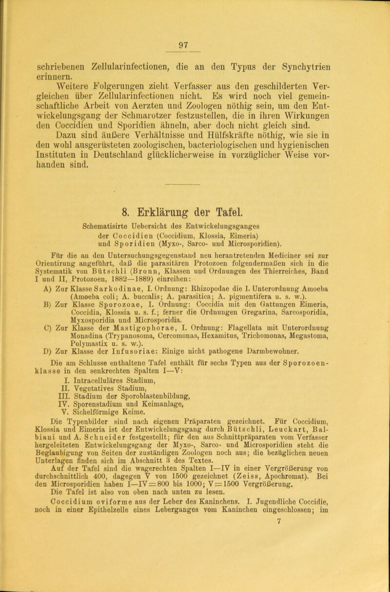 schriebenen Zellularinfectiouen, die an den Typus der Synchytrien erinnern. Weitere Folgerungen zieht Verfasser aus den geschilderten Ver- gleichen über Zellularinfectiouen nicht. Es wird noch viel gemein- schaftliche Arbeit von Aerzten und Zoologen nötliig sein, um den Ent- wickelungsgang der Schmarotzer festzustellen, die in ihren Wirkungen deu Coccidien und Sporidien ähneln, aber doch nicht gleich sind. Dazu sind äußere Verhältnisse und Hülfskräfte nöthig, wie sie in den wohl ausgerüsteten zoologischen, bacteriologischen und hygienischen Instituten in Deutschland glücklicherweise in vorzüglicher Weise vor- handen sind. 8. Erklärung der Tafel. Schematisirte Uebersicht des Entwickelungsganges der Coccidien (Coccidium, Klossia, Eimeria) und Sporidien (Myxo-, Sarco- und Microsporidien). Für die an deu Untersuchungsgegenstand neu herantretenden Mediciner sei zur Orientirung angeführt, daß die parasitären Protozoen folgendermaßen sich in die Systematik von Bütschli (Bronn, Klassen und Ordnungen des Thierreiches, Band I und II, Protozoen, 1882—1889) einreihen: A) ZurKlasseSarkodinae, I. Ordnung: Rhizopodae die I. Unterordnung Ainoeba (Amoeba coli; A. buccalis; A. parasitica; A. pigmentifera u. s. w.). B) Zur Klasse Sporozoae, I. Ordnung: Coccidia mit den Gattungen Eimeria, Coccidia, Klossia u. s. f.; ferner die Ordnungen Gregarina, Sarcosporidia, Myxosporidia und Microsporidia. C) Zur Klasse der Mastigophorae, I. Ordnung: Flagellata mit Unterordnung Monadina (Trypanosoma, Cercomonas, Hexamitus, Trichomonas, Megastoma, Polymastix u. s. w.). D) Zur Klasse der Infusoriae: Einige nicht pathogene Darmbewohner. Die am Schlüsse enthaltene Tafel enthält für sechs Typen aus der Sporozoen- klasse in den senkrechten Spalten I—V: I. Intracelluläres Stadium, II. Vegetatives Stadium, III. Stadium der Sporoblastenbildung, IV. Sporenstadium und Keimanlage, V. Sichelförmige Keime. Die Typenbilder sind nach eigenen Präparaten gezeichnet. Für Coccidium, Klossia und Eimeria ist der Entwickelungsgang durch Bütschli, Leuckart, Bal- biani und A. Schneider festgestellt; für den aus Schnittpräparaten vom Verfasser hergeleiteten Entwickelungsgang der Myxo-, Sarco- und Microsporidien steht die Beglaubigung von Seiten der zuständigen Zoologen noch aus; die bezüglichen neuen Unterlagen finden sich im Abschnitt 3 des Textes. Auf der Tafel sind die wagerechten Spalten I—IV in einer Vergrößerung von durchschnittlich 400, dagegen V von 1500 gezeichnet (Zeiss, Apochromat). Bei den Microsporidien haben I—IV = 800 bis 1000; V=1500 Vergrößerung. Die Tafel ist also von oben nach unten zu lesen. Coccidium oviforme aus der Leber des Kaninchens. I. Jugendliche Coccidie, noch in einer Epithelzelle eines Leberganges vom Kaninchen eiugeschlossen; im 7