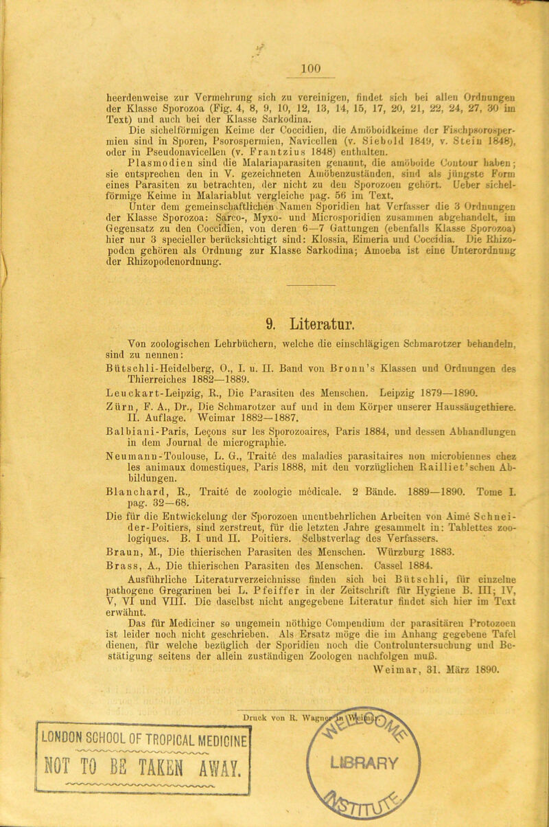 heerdenweise zur Vermehrung sich zu vereinigen, findet sich bei allen Ordnungen der Klasse Sporozoa (Fig. 4, 8, 9, 10, 12, 13, 14, 15, 17, 20, 21, 22, 24, 27, 30 im Text) und auch bei der Klasse Sarkodina. Die sichelförmigen Keime der Coccidien, die Amöboidkeime der Fisehpsorosper- roien sind in Sporen, Psorospermien, Navicelien (v. Siebold 1849, v. Stein 1848), oder in Pseudonavicellen (v. Frantzius 1848) enthalten. Plasmodien sind die Malariaparasiten genannt, die amöboide Coutour haben; sie entsprechen den in V. gezeichneten Amöbenzuständen, sind als jüngste Form eines Parasiten zu betrachten, der nicht zu den Sporozoen gehört. {Jeher sichel- förmige Keime in Malariablut vergleiche pag. 56 im Text. Unter dem gemeinschaftlichen Namen Sporidien hat Verfasser die 3 Ordnungen der Klasse Sporozoa: Sarco-, Myxo- und Microsporidien zusammen abgehandelt, im Gegensatz zu den Coccidien, von deren 6—7 Gattungen (ebenfalls Klasse Sporozoa) hier nur 3 specieller berücksichtigt sind: Klossia, Eimeria und Coccidia. Die Rhizo- poden gehören als Ordnung zur Klasse Sarkodina; Amoeba ist eine Unterordnung \ der Rhizopodenordnung. / 9. Literatur. Von zoologischen Lehrbüchern, welche die einschlägigen Schmarotzer behandeln, sind zu nennen: Bütschli-Heidelberg, 0., I. u. II. Band von Bronu’s Klassen und Ordnungen des Thierreiches 1882—1889. Leu ckart-Leipzig, R., Die Parasiten des Menschen. Leipzig 1879—1890. Zürn, F. A., Dr., Die Schmarotzer auf und in dem Körper unserer Haussäugethiere. II. Auflage. Weimar 1882—1887. Bai biani-Paris, Legous sur les Sporozoaires, Paris 1884, und dessen Abhandlungen in dem Journal de micrographie. Neumanu-Toulouse, L. G., Traite des maladies parasitaircs non microbieunes chez les auimaux domestiques, Paris 1888, mit den vorzüglichen Railliet’scheu Ab- bildungen. Blauchard, R., Traite de Zoologie medicale. 2 Bände. 1889—1890. Tome I. pag. 32—68. Die für die Entwickelung der Sporozoen unentbehrlichen Arbeiten von Aime Schnei- der-Poitiers, sind zerstreut, für die letzten Jahre gesammelt in: Tablettes zoo- logiques. B. I und II. Poitiers. Selbstverlag des Verfassers. Braun, M., Die thierischen Parasiten des Menschen. Würzburg 1883. Brass, A., Die thierischen Parasiten des Menschen. Cassel 1884. Ausführliche Literaturverzeichnisse finden sich bei Bütschli, für einzelne pathogene Gregarinen bei L. Pfeiffer in der Zeitschrift für Hygiene B. III; IV, V, VI und VIII. Die daselbst nicht angegebene Literatur findet sich hier im Text erwähnt. Das für Mediciner so ungemein nöthigo Compeudiuin der parasitären Protozoen ist leider noch nicht geschrieben. Als Ersatz möge die im Anhang gegebene Tafel dienen, für welche bezüglich der Sporidien noch die Controluntersuchung und Be- stätigung seitens der allein zuständigen Zoologen nachfolgen muß. Weimar, 31. März 1890.