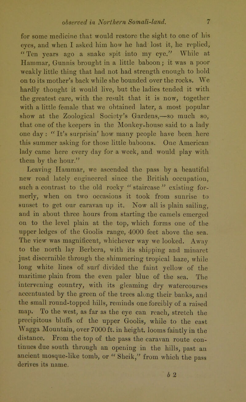 for some medicine that would restore the sight to one of his eyes, and when I asked him how he had lost it, he replied,  Ten years ago a snake spit into my eye.” While at Hammar, Gunnis brought in a little baboon; it was a poor weakly little thing that had not had strength enough to hold ou to its mother’s back while she bounded over the rocks. We hardly thought it would live, but the ladies tended it with the greatest care, with the result that it is now, together with a little female that we obtained later, a most popular show at the Zoological Society’s Gardens,—so much so, that one of the keepers in the Monkey-house said to a lady one day : cf It’s surprisin’ how many people have been here this summer asking for those little baboons. One American lady came here every day for a week, and would play with them by the hour.” Leaving Hammar, we ascended the pass by a beautiful new road lately engineered since the British occupation, such a contrast to the old rocky “ staircase ” existing for- merly, when on two occasions it took from sunrise to sunset to get our caravan up it. Now all is plain sailing, and in about three hours from starting the camels emerged on to the level plain at the top, which forms one of the upper ledges of the Goolis range, 4000 feet above the sea. The view was magnificent, whichever way we looked. Away to the north lay Berbera, with its shipping and minaret just discernible through the shimmering tropical haze, while long white lines of surf divided the faint yellow of the maritime plain from the even paler blue of the sea. The intervening country, with its gleaming dry watercourses accentuated by the green of the trees alung their banks, and the small round-topped hills, reminds one forcibly of a raised map. To the west, as far as the eye can reach, stretch the precipitous bluffs of the upper Goolis, while to the east Wagga Mountain, over 7000 ft. in height, looms faintly iu the distance. From the top of the pass the caravan route con- tinues due south through an opening in the hills, past an ancient mosque-like tomb, or “ Sheik,” from which the pass derives its name. b 2