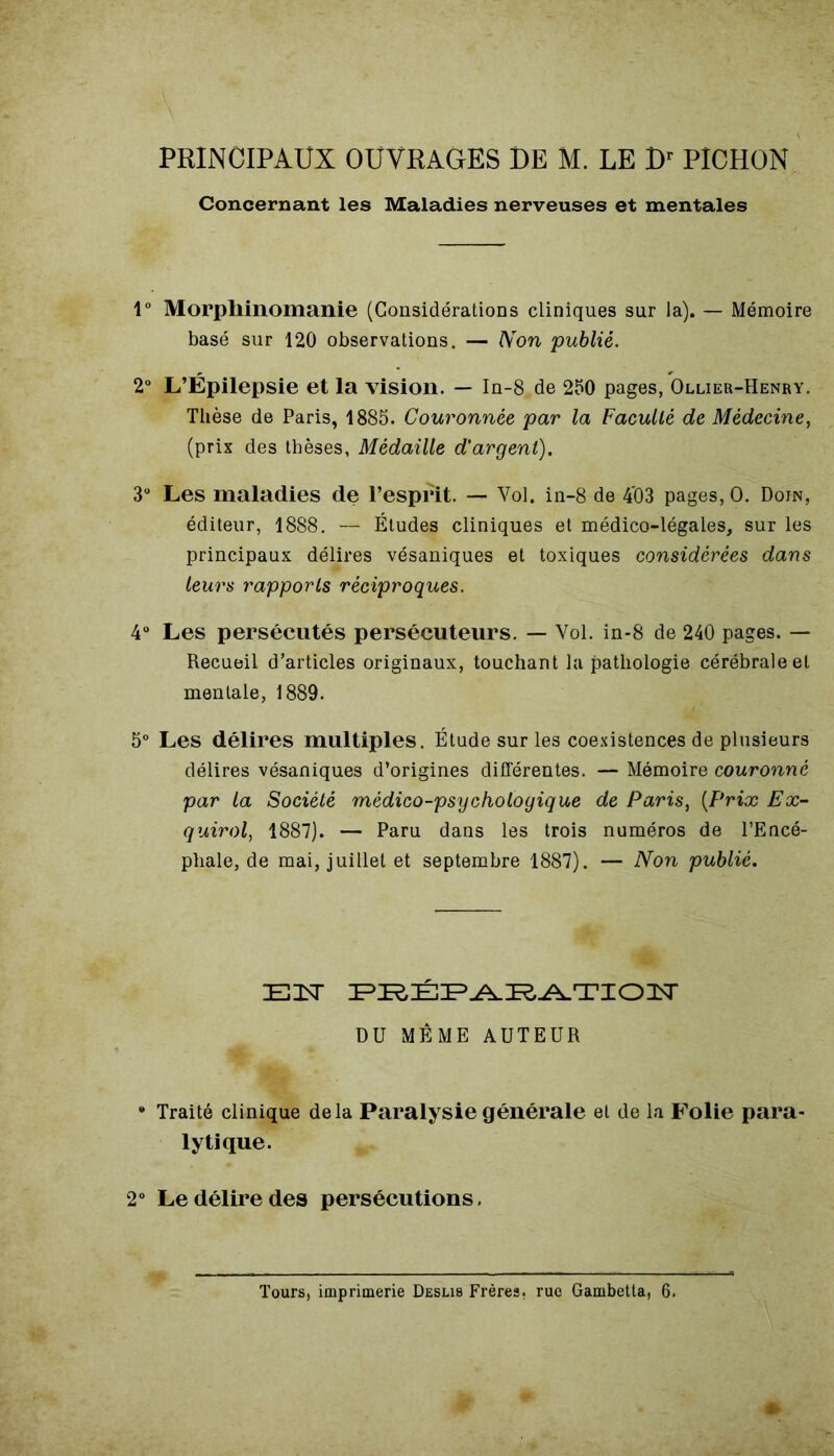 PRINCIPAUX OUVRAGES DE M. LE Dr PICHON Concernant les Maladies nerveuses et mentales 1° Morphinomanie (Considérations cliniques sur la). — Mémoire basé sur 120 observations. — Non publié. 2° L’Épilepsie et la vision. — In-8.de 250 pages, Ollier-Henry. Thèse de Paris, 1885. Couronnée par la Faculté de Médecine, (prix des thèses, Médaille d'argent). 3° Les maladies de l’esprit. — Vol. in-8 de 4'03 pages, O. Doin, éditeur, 1888. — Études cliniques et médico-légales, sur les principaux délires vésaniques et toxiques considérées dans leurs rapports réciproques. 4° Les persécutés persécuteurs. — Vol. in-8 de 240 pages. — Recueil d’articles originaux, touchant la pathologie cérébrale et mentale, 1889. 5° Les délires multiples. Étude sur les coexistences de plusieurs délires vésaniques d’origines différentes. — Mémoire couronné par la Société médico-psychologique de Paris, (Frt'æ Ex- quirol, 1887). — Paru dans les trois numéros de l’Encé- phale, de mai, juillet et septembre 1887). — Non publié. E3ST PRÉPARATION DU MÊME AUTEUR * Traité clinique delà Paralysie générale et de la Folie para- lytique. 2° Le délire des persécutions. Tours, imprimerie Deslis Frères, rue Gambetta, 6,