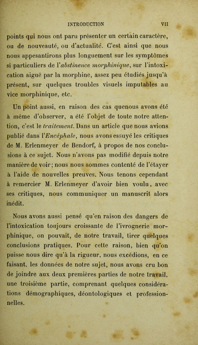 points qui nous ont paru présenter un certain caractère, ou de nouveauté, ou d’actualité. C’est ainsi que nous nous appesantirons plus longuement sur les symptômes si particuliers de Y abstinence morphinique, sur l’intoxi- cation aiguë par la morphine, assez peu étudiés jusqu’à présent, sur quelques troubles visuels imputables au vice morphinique, etc. Un point aussi, en raison des cas quenous avons été à même d’observer, a été l’objet de toute notre atten- tion, c’est le traitement. Dans un article que nous avions publié dans YEncéphale, nous avons essuyé les critiques de M. Erlenmeyer de Bendorf, à propos de nos conclu- sions à ce sujet. Nous n’avons pas modifié depuis notre manière de voir; nous nous sommes contenté de l’étayer à l’aide de nouvelles preuves. Nous tenons cependant à remercier M. Erlenmeyer d’avoir bien voulu, avec ses critiques, nous communiquer un manuscrit alors inédit. Nous avons aussi pensé qu’en raison des dangers de l’intoxication toujours croissanle de l’ivrognerie mor- phinique, on pouvait, de notre travail, tirer quelques conclusions pratiques. Pour cette raison, bien qu’on puisse nous dire qu’à la rigueur, nous excédions, en ce faisant, les données de notre sujet, nous avons cru bon de joindre aux deux premières parties de notre travail, une troisième partie, comprenant quelques considéra- tions démographiques, déontologiques et profession- nelles.