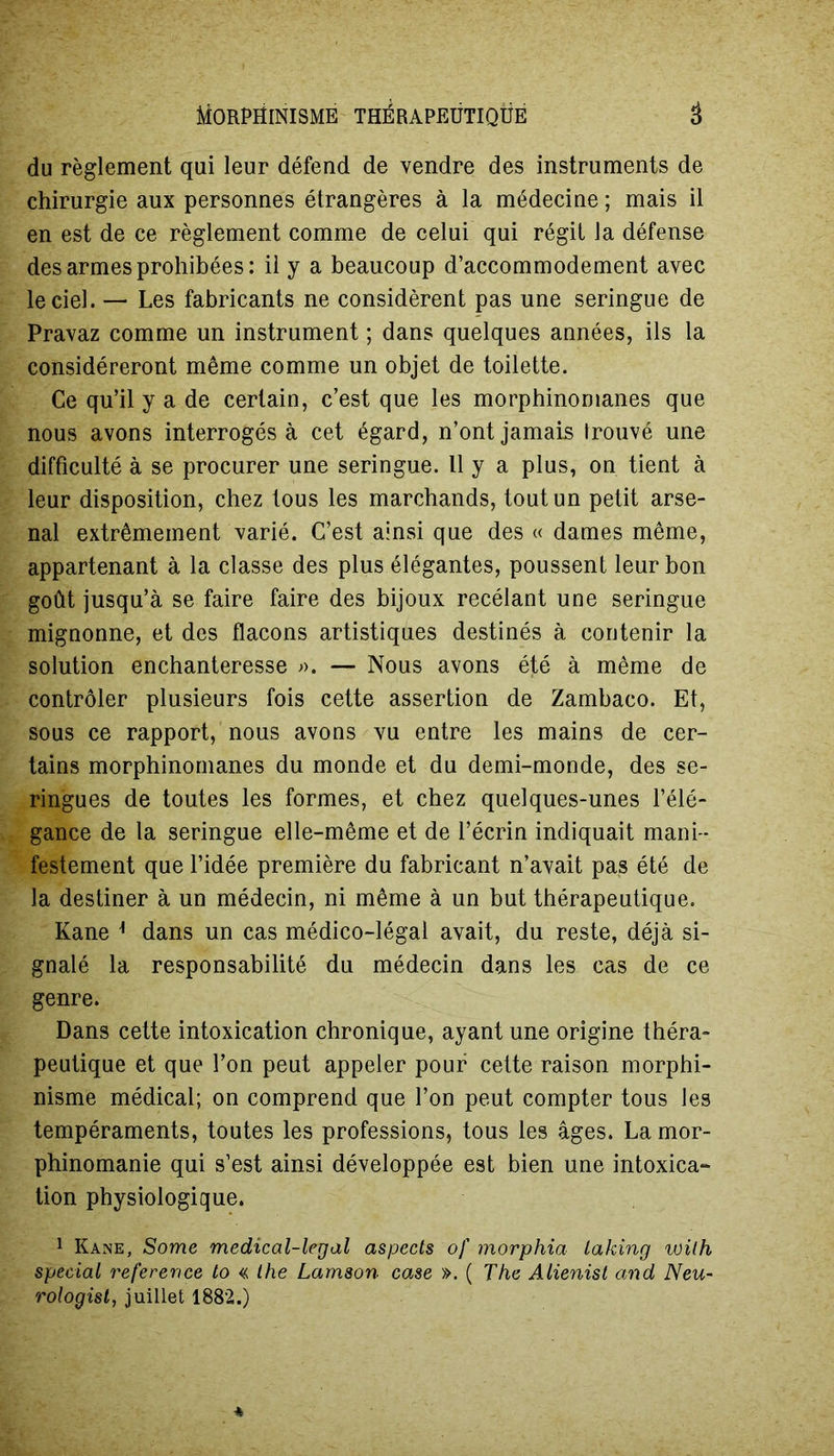 du règlement qui leur défend de vendre des instruments de chirurgie aux personnes étrangères à la médecine ; mais il en est de ce règlement comme de celui qui régit la défense des armes prohibées: il y a beaucoup d’accommodement avec le ciel. — Les fabricants ne considèrent pas une seringue de Pravaz comme un instrument ; dans quelques années, ils la considéreront même comme un objet de toilette. Ce qu’il y a de certain, c’est que les morphinomanes que nous avons interrogés à cet égard, n’ont jamais trouvé une difficulté à se procurer une seringue. Il y a plus, on tient à leur disposition, chez tous les marchands, tout un petit arse- nal extrêmement varié. C’est ainsi que des « dames même, appartenant à la classe des plus élégantes, poussent leur bon goût jusqu’à se faire faire des bijoux recélant une seringue mignonne, et des flacons artistiques destinés à contenir la solution enchanteresse ;>. — Nous avons été à même de contrôler plusieurs fois cette assertion de Zambaco. Et, sous ce rapport, nous avons vu entre les mains de cer- tains morphinomanes du monde et du demi-monde, des se- ringues de toutes les formes, et chez quelques-unes l’élé- gance de la seringue elle-même et de l’écrin indiquait mani- festement que l’idée première du fabricant n’avait pas été de la destiner à un médecin, ni même à un but thérapeutique. Kane ] dans un cas médico-légal avait, du reste, déjà si- gnalé la responsabilité du médecin dans les cas de ce genre. Dans cette intoxication chronique, ayant une origine théra- peutique et que l’on peut appeler pour cette raison morphi- nisme médical; on comprend que l’on peut compter tous les tempéraments, toutes les professions, tous les âges. La mor- phinomanie qui s’est ainsi développée est bien une intoxica- tion physiologique. 1 Kane, Some medical-legal aspects of morphia Laking voilh spécial reference to « the Lamson case ». ( The Alienist and Neu- rologist, juillet 1882.)