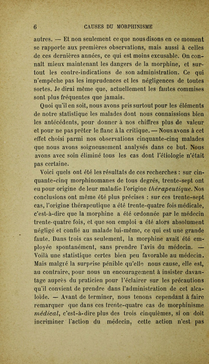 autres. — Et non seulement ce que nous disons en ce moment se rapporte aux premières observations, mais aussi à celles de ces dernières années, ce qui est moins excusable. On con- naît mieux maintenant les dangers de la morphine, et sur- tout les contre-indications de son administration. Ce qui n’empêche pas les imprudences et les négligences de toutes sortes. Je dirai même que, actuellement les fautes commises sont plus fréquentes que jamais. Quoi qu’il en soit, nous avons pris surtout pour les éléments de notre statistique les malades dont nous connaissions bien les antécédents, pour donner à nos chiffres plus de valeur et pour ne pas prêter le flanc à la critique. — Nous avons à cet effet choisi parmi nos observations cinquante-cinq malades que nous avons soigneusement analysés dans ce but. Nous avons avec soin éliminé tous les cas dont l’étiologie n’était pas certaine. Voici quels ont été les résultats de ces recherches : sur cin- quante-cinq morphinomanes de tous degrés, trente-sept ont eu pour origine de leur maladie l’origine thérapeutique. Nos conclusions ont même été plus précises : sur ces trente-sept cas, l’origine thérapeutique a été trente-quatre fois médicale, c’est-à-dire que la morphine a été ordonnée par le médecin trente-quatre fois, et que son emploi a été alors absolument négligé et confié au malade lui-même, ce qui est une grande faute. Dans trois cas seulement, la morphine avait été em- ployée spontanément, sans prendre l’avis du médecin. — Voilà une statistique certes bien peu favorable au médecin. Mais malgré la surprise pénible qu’elle nous cause, elle est, au contraire, pour nous un encouragement à insister davan- tage auprès du praticien pour l’éclairer sur les précautions qu’il convient de prendre dans l’administration de cet alca- loïde. — Avant de terminer, nous tenons cependant à faire remarquer que dans ces trente-quatre cas de morphinisme médical, c’est-à-dire plus des trois cinquièmes, si on doit incriminer faction du médecin, cette action n’est pas