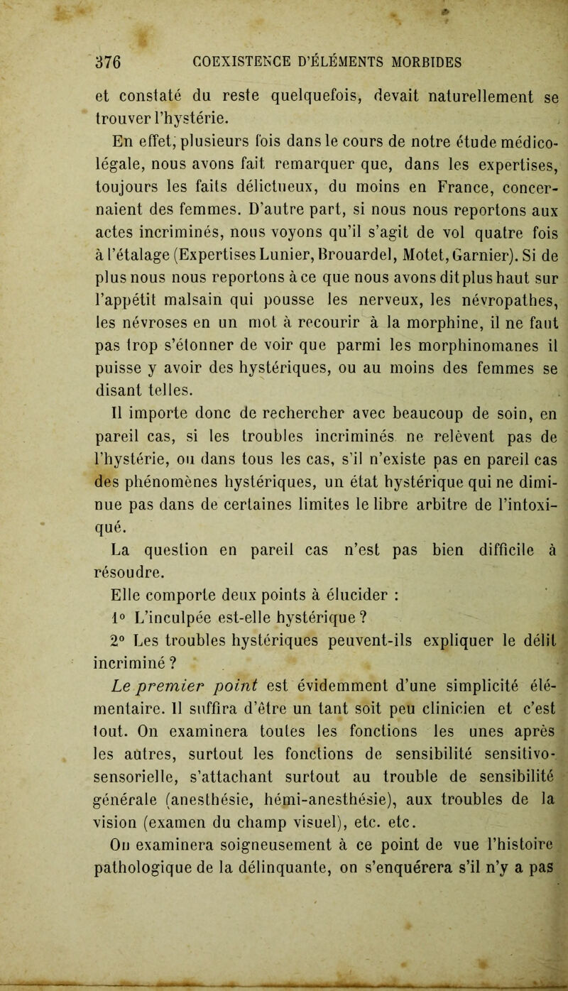 et constaté du reste quelquefois, devait naturellement se trouver l’hystérie. En effet, plusieurs fois dans le cours de notre étude médico- légale, nous avons fait remarquer que, dans les expertises, toujours les faits délictueux, du moins en France, concer- naient des femmes. D’autre part, si nous nous reportons aux actes incriminés, nous voyons qu’il s’agit de vol quatre fois à l’étalage (Expertises Lunier, Brouardel, Motet, Garnier). Si de plus nous nous reportons à ce que nous avons dit plus haut sur l’appétit malsain qui pousse les nerveux, les névropathes, les névroses en un mot à recourir à la morphine, il ne faut pas trop s’étonner de voir que parmi les morphinomanes il puisse y avoir des hystériques, ou au moins des femmes se disant telles. Il importe donc de rechercher avec beaucoup de soin, en pareil cas, si les troubles incriminés ne relèvent pas de l’hystérie, ou dans tous les cas, s’il n’existe pas en pareil cas des phénomènes hystériques, un état hystérique qui ne dimi- nue pas dans de certaines limites le libre arbitre de l’intoxi- qué. La question en pareil cas n’est pas bien difficile à résoudre. Elle comporte deux points à élucider : 1° L’inculpée est-elle hystérique ? 2° Les troubles hystériques peuvent-ils expliquer le délit incriminé ? Le premier point est évidemment d’une simplicité élé- mentaire. 11 suffira d’être un tant soit peu clinicien et c’est tout. On examinera toutes les fonctions les unes après les autres, surtout les fonctions de sensibilité sensitivo- sensorielle, s’attachant surtout au trouble de sensibilité générale (anesthésie, hémi-anesthésie), aux troubles de la vision (examen du champ visuel), etc. etc. Ou examinera soigneusement à ce point de vue l’histoire pathologique de la délinquante, on s’enquérera s’il n’y a pas