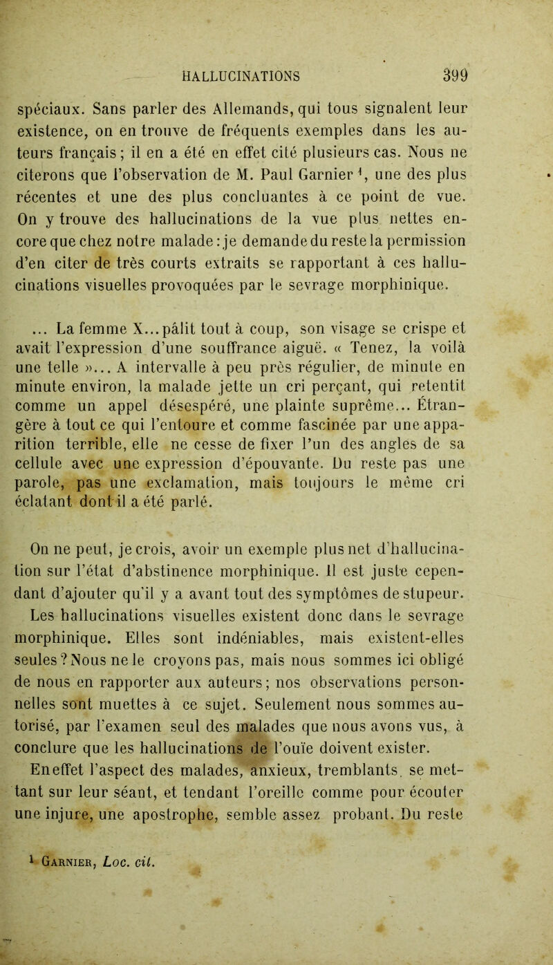 spéciaux. Sans parier des Allemands, qui tous signalent leur existence, on en trouve de fréquents exemples dans les au- teurs français ; il en a été en effet cité plusieurs cas. Nous ne citerons que l’observation de M. Paul Garnier É une des plus récentes et une des plus concluantes à ce point de vue. On y trouve des hallucinations de la vue plus nettes en- core que chez notre malade: je demande du reste la permission d’en citer de très courts extraits se rapportant à ces hallu- cinations visuelles provoquées par le sevrage morphinique. ... La femme X...pâlit tout à coup, son visage se crispe et avait l’expression d’une souffrance aiguë. « Tenez, la voilà une telle »... A intervalle à peu près régulier, de minute en minute environ, la malade jette un cri perçant, qui retentit comme un appel désespéré, une plainte suprême... Étran- gère à tout ce qui l’entoure et comme fascinée par une appa- rition terrible, elle ne cesse de fixer l’un des angles de sa cellule avec une expression d’épouvante. Du reste pas une parole, pas une exclamation, mais toujours le même cri éclatant dont il a été parlé. On ne peut, je crois, avoir un exemple plus net d’hallucina- tion sur l’état d’abstinence morphinique. 11 est juste cepen- dant d’ajouter qu’il y a avant tout des symptômes de stupeur. Les hallucinations visuelles existent donc dans le sevrage morphinique. Elles sont indéniables, mais existent-elles seules ? Nous ne le croyons pas, mais nous sommes ici obligé de nous en rapporter aux auteurs; nos observations person- nelles sont muettes à ce sujet. Seulement nous sommes au- torisé, par l’examen seul des malades que nous avons vus, à conclure que les hallucinations de l’ouïe doivent exister. En effet l’aspect des malades, anxieux, tremblants, se met- tant sur leur séant, et tendant l’oreille comme pour écouter une injure, une apostrophe, semble assez probant. Du reste