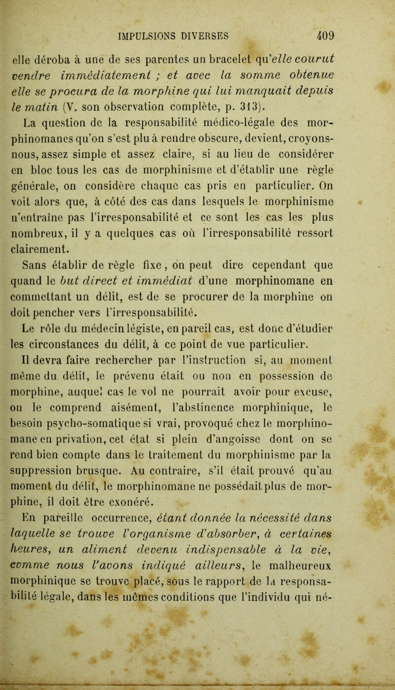 elle déroba à une de ses parentes un bracelet qu'elle courut vendre immédiatement ; et avec la somme obtenue elle se procura de la morphine qui lui manquait depuis le matin (V. son observation complète, p. 313). La question de la responsabilité médico-légale des mor- phinomanes qu’on s’est plu à rendre obscure, devient, croyons- nous, assez simple et assez claire, si au lieu de considérer en bloc tous les cas de morphinisme et d’établir une règle générale, on considère chaque cas pris en particulier. On voit alors que, à côté des cas dans lesquels le morphinisme n’entraîne pas l’irresponsabilité et ce sont les cas les plus nombreux, il y a quelques cas où l’irresponsabilité ressort clairement. Sans établir de règle fixe, ôn peut dire cependant que quand le but direct et immédiat d’une morphinomane en commettant un délit, est de se procurer de la morphine on doit pencher vers l’irresponsabilité. Le rôle du médecin légiste, en pareil cas, est donc d’étudier les circonstances du délit, à ce point de vue particulier. Il devra faire rechercher par l’instruction si, au. moment môme du délit, le prévenu était ou non en possession de morphine, auquel cas le vol ne pourrait avoir pour excuse, on le comprend aisément, l’abstinence morphinique, le besoin psycho-somatique si vrai, provoqué chez le morphino- mane en privation, cet état si plein d’angoisse dont on se rend bien compte dans le traitement du morphinisme par la suppression brusque. Au contraire, s’il était prouvé qu’au moment du délit, le morphinomane ne possédait plus de mor- phine, il doit être exonéré. En pareille occurrence, étant donnée la nécessité dans laquelle se trouve l'organisme d'absorber, à certaines heures, un aliment devenu indispensable à la vie, comme nous l'avons indiqué ailleurs, le malheureux morphinique se trouve placé, sous le rapport de la responsa- bilité légale, dans les mêmes conditions que l’individu qui né-