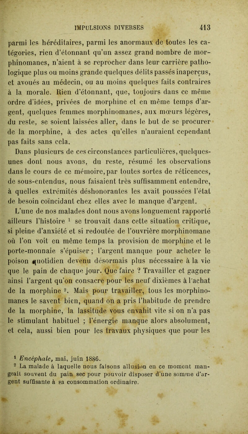 parmi les héréditaires, parmi les anormaux de toutes les ca- tégories, rien d’étonnant qu’un assez grand nombre de mor- phinomanes, n’aient à se reprocher dans leur carrière patho- logique plus ou moins grande quelques délits passés inaperçus, et avoués au médecin, ou au moins quelques faits contraires à la morale. Rien d’étonnant, que, toujours dans ce même ordre d’idées, privées de morphine et en même temps d’ar- gent, quelques femmes morphinomanes, aux mœurs légères, du reste, se soient laissées aller, dans le but de se procurer de la morphine, à des actes qu’elles n’auraient cependant pas faits sans cela. Dans plusieurs de ces circonstances particulières, quelques- unes dont nous avons, du reste, résumé les observations dans le cours de ce mémoire, par toutes sortes de réticences, de sous-entendus, nous faisaient très suffisamment entendre, à quelles extrémités déshonorantes les avait poussées l’état de besoin coïncidant chez elles avec le manque d’argent. L’une de nos malades dont nous avons longuement rapporté ailleurs l’histoire 1 se trouvait dans cette situation critique, si pleine d’anxiété et si redoutée de l’ouvrière morphinomane où l’on voit en même temps la provision de morphine et le porte-monnaie s’épuiser ; l’argent manque pour acheter le poison quotidien devenu désormais plus nécessaire à la vie que le pain de chaque jour. Que faire ? Travailler et gagner ainsi l’argent qu’on consacre pour les neuf dixièmes à l'achat de la morphine 2. Mais pour travailler, tous les morphino- manes le savent bien, quand on a pris l’habitude de prendre de la morphine, la lassitqde vous envahit vite si on n’a pas le stimulant habituel ; l’énergie manque alors absolument, et cela, aussi bien pour les travaux physiques que pour les 1 Encéphale, mai, juin 1886. 2 La malade à laquelle nous faisons allusion en ce moment man- geait souvent du pain sec pour pouvoir disposer d’une somme d’ar- gent suffisante à sa consommation ordinaire.