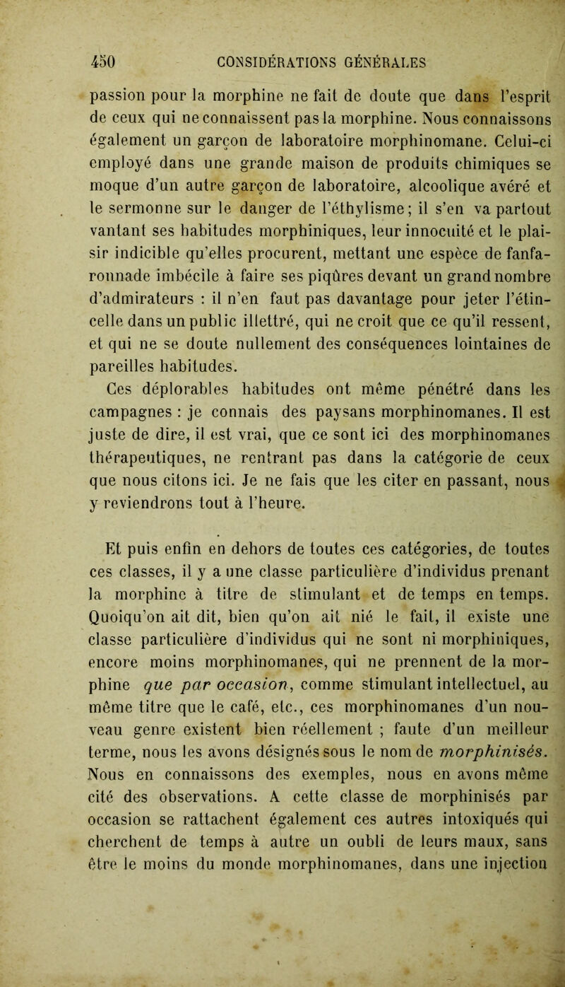 passion pour la morphine ne fait de doute que dans l’esprit de ceux qui ne connaissent pas la morphine. Nous connaissons également un garçon de laboratoire morphinomane. Celui-ci employé dans une grande maison de produits chimiques se moque d’un autre garçon de laboratoire, alcoolique avéré et le sermonne sur le danger de l’éthylisme ; il s’en va partout vantant ses habitudes morphiniques, leur innocuité et le plai- sir indicible qu’elles procurent, mettant une espèce de fanfa- ronnade imbécile à faire ses piqûres devant un grand nombre d’admirateurs : il n’en faut pas davantage pour jeter l’étin- celle dans un public illettré, qui ne croit que ce qu’il ressent, et qui ne se doute nullement des conséquences lointaines de pareilles habitudes. Ces déplorables habitudes ont même pénétré dans les campagnes : je connais des paysans morphinomanes. Il est juste de dire, il est vrai, que ce sont ici des morphinomanes thérapeutiques, ne rentrant pas dans la catégorie de ceux que nous citons ici. Je ne fais que les citer en passant, nous y reviendrons tout à l’heure. Et puis enfin en dehors de toutes ces catégories, de toutes ces classes, il y a une classe particulière d’individus prenant la morphine à titre de stimulant et de temps en temps. Quoiqu’on ait dit, bien qu’on ait nié le fait, il existe une classe particulière d’individus qui ne sont ni morphiniques, encore moins morphinomanes, qui ne prennent de la mor- phine que par occasion, comme stimulant intellectuel, au même titre que le café, etc., ces morphinomanes d’un nou- veau genre existent bien réellement ; faute d’un meilleur terme, nous les avons désignés sous le nom de morphinisés. Nous en connaissons des exemples, nous en avons même cité des observations. A cette classe de morphinisés par occasion se rattachent également ces autres intoxiqués qui cherchent de temps à autre un oubli de leurs maux, sans être le moins du monde morphinomanes, dans une injection