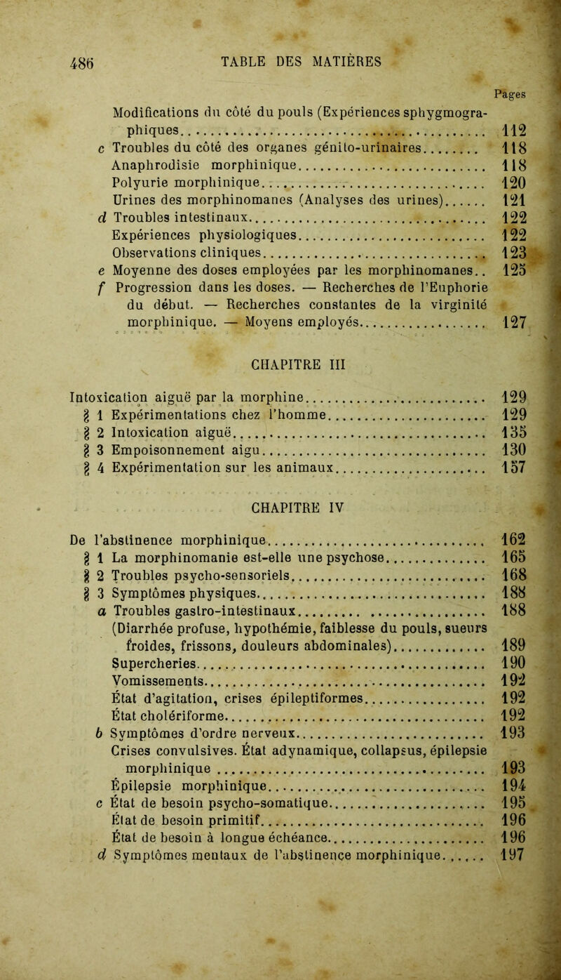 Pages Modifications du côté du pouls (Expériences sphygmogra- phiques.. 112 c Troubles du côté des organes génito-urinaires 118 Anaphrodisie morphinique 118 Polyurie morphinique 120 Urines des morphinomanes (Analyses des urines) 121 d Troubles intestinaux 122 Expériences physiologiques 122 Observations cliniques 123 e Moyenne des doses employées par les morphinomanes.. 123 f Progression dans les doses. — Recherches de l’Euphorie du début. — Recherches constantes de la virginité morphinique. — Moyens employés 127 CHAPITRE III Intoxication aiguë par la morphine 129 g 1 Expérimentations chez l’homme 129 g 2 Intoxication aiguë 135 g 3 Empoisonnement aigu 130 g 4 Expérimentation sur les animaux 157 CHAPITRE IV De l’abstinence morphinique 162 g 1 La morphinomanie est-elle une psychose 165 g 2 Troubles psycho-sensoriels 168 g 3 Symptômes physiques 188 a Troubles gastro-intestinaux 188 (Diarrhée profuse, hypothémie, faiblesse du pouls, sueurs froides, frissons, douleurs abdominales) 189 Supercheries 190 Vomissements 192 État d’agitation, crises épileptiformes 192 État cholériforme 192 6 Symptômes d’ordre nerveux 193 Crises convulsives. État adynamique, collapsus, épilepsie morphinique 193 Épilepsie morphinique 194 c État de besoin psycho-somatique 195 État de besoin primitif 196 État de besoin à longue échéance 196 d Symptômes mentaux de l’abstinence morphinique 197