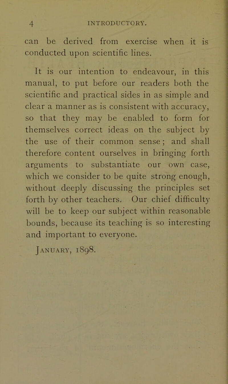 can be derived from exercise when it is conducted upon scientific lines. It is our intention to endeavour, in this manual, to put before our readers both the scientific and practical sides in as simple and clear a manner as is consistent with accuracy, so that they may be enabled to form for themselves correct ideas on the subject by the use of their common sense; and shall therefore content ourselves in bringing forth arguments to substantiate our own case, which we consider to be quite strong enough, without deeply discussing the principles set forth by other teachers. Our chief difficulty will be to keep our subject within reasonable bounds, because its teaching is so interesting and important to everyone. January, 1898.