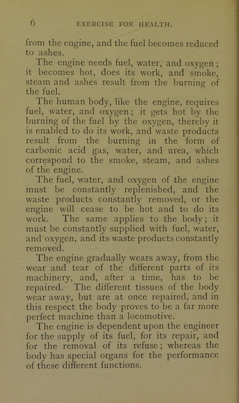 from the engine, and the fuel becomes reduced to ashes. The engine needs fuel, water, and oxygen ; it becomes hot, does its work, and smoke, steam and ashes result from the burning of the fuel. The human body, like the engine, requires fuel, water, and oxygen ; it gets hot by the burning of the fuel by the oxygen, thereby it is enabled to do its work, and waste products result from the burning in the form of carbonic acid gas, water, and urea, which correspond to the smoke, steam, and ashes of the engine. The fuel, water, and oxygen of the engine must be constantly replenished, and the waste products constantly removed, or the engine will cease to be hot and to do its work. The same applies to the body; it must be constantly supplied with fuel, water, and oxygen, and its waste products constantly removed. The engine gradually wears away, from the wear and tear of the different parts of its machinery, and, after a time, has to be repaired. The different tissues of the body wear away, but are at once repaired, and in this respect the body proves to be a far more perfect machine than a locomotive. The engine is dependent upon the engineer for the supply of its fuel, for its repair, and for the removal of its refuse; whereas the body has special organs for the performance of these different functions.