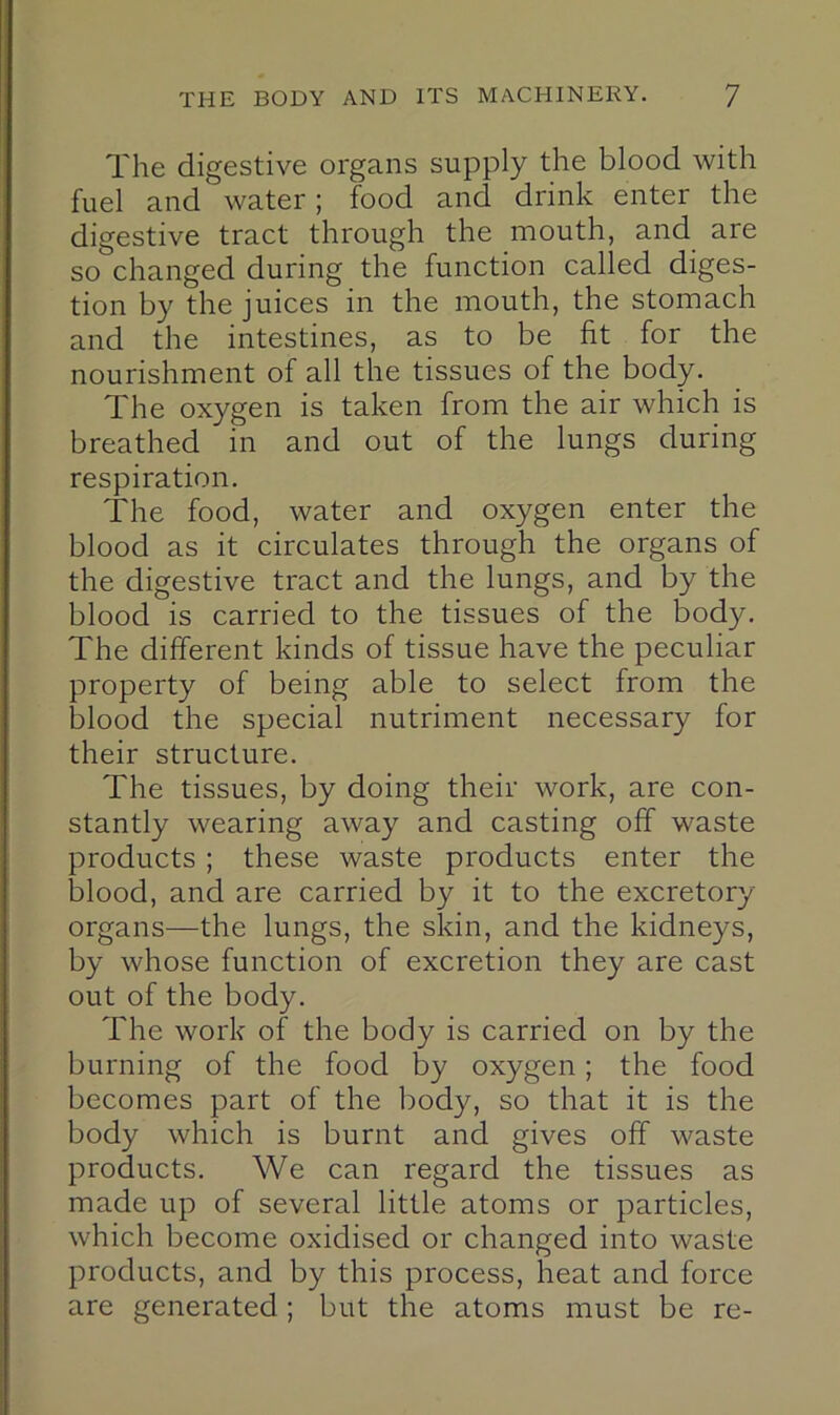 The digestive organs supply the blood with fuel and water; food and drink enter the digestive tract through the mouth, and are so changed during the function called diges- tion by the juices in the mouth, the stomach and the intestines, as to be fit for the nourishment of all the tissues of the body. The oxygen is taken from the air which is breathed in and out of the lungs during respiration. The food, water and oxygen enter the blood as it circulates through the organs of the digestive tract and the lungs, and by the blood is carried to the tissues of the body. The different kinds of tissue have the peculiar property of being able to select from the blood the special nutriment necessary for their structure. The tissues, by doing their work, are con- stantly wearing away and casting off waste products; these waste products enter the blood, and are carried by it to the excretory- organs—the lungs, the sldn, and the kidneys, by whose function of excretion they are cast out of the body. The work of the body is carried on by the burning of the food by oxygen; the food becomes part of the body, so that it is the body which is burnt and gives off waste products. We can regard the tissues as made up of several little atoms or particles, which become oxidised or changed into waste products, and by this process, heat and force are generated; but the atoms must be re-