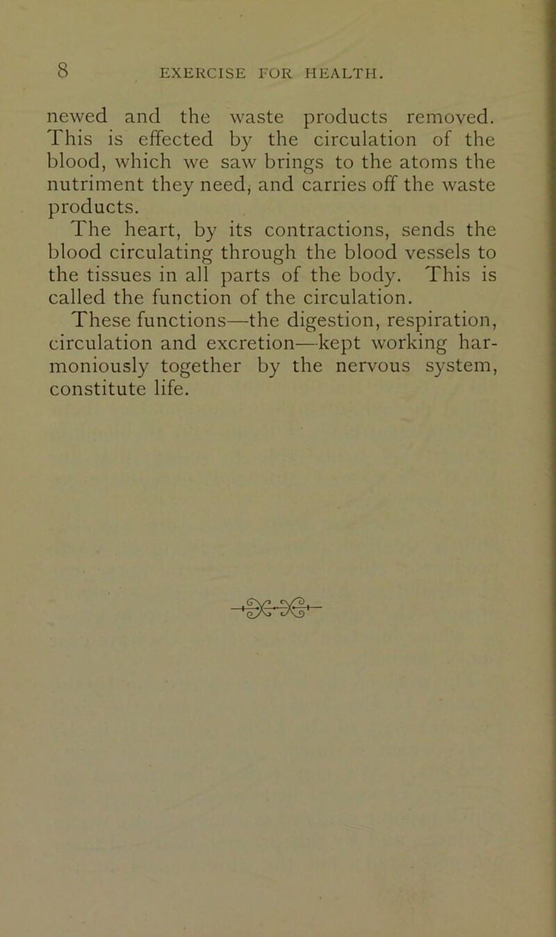 newed and the waste products removed. This is effected b}'' the circulation of the blood, which we saw brings to the atoms the nutriment they need, and carries off the waste products. The heart, by its contractions, sends the blood circulating through the blood vessels to the tissues in all parts of the body. This is called the function of the circulation. These functions—the digestion, respiration, circulation and excretion—kept working har- moniously together by the nervous system, constitute life.