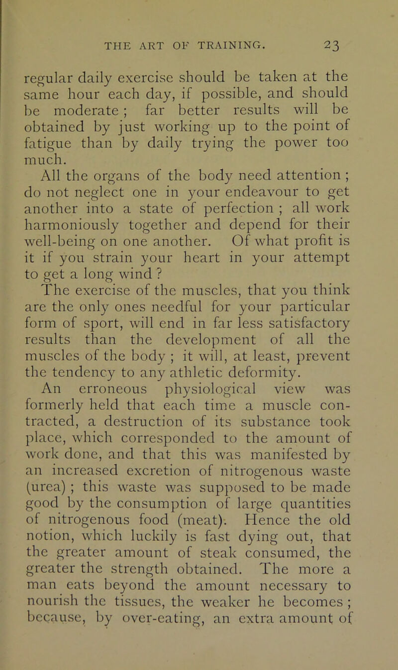 regular daily exercise should be taken at the same hour each day, if possible, and should be moderate ; far better results will be obtained by just working up to the point of fatigue than by daily trying the power too much. All the organs of the body need attention ; do not neglect one in your endeavour to get another into a state of perfection ; all work harmoniously together and depend for their well-being on one another. Olf what profit is it if you strain your heart in your attempt to get a long wind ? The exercise of the muscles, that you think are the only ones needful for your particular form of sport, will end in far less satisfactory results than the development of all the muscles of the body ; it will, at least, prevent the tendency to any athletic deformity. An erroneous physiological view was formerly held that each time a muscle con- tracted, a destruction of its substance took place, which corresponded to the amount of work done, and that this was manifested by an increased excretion of nitrogenous waste (urea) ; this waste was supposed to be made good by the consumption of large quantities of nitrogenous food (meat); Hence the old notion, which luckily is fast dying out, that the greater amount of steak consumed, the greater the strength obtained. The more a man eats beyond the amount necessary to nourish the tissues, the weaker he becomes ; because, by over-eating, an extra amount of