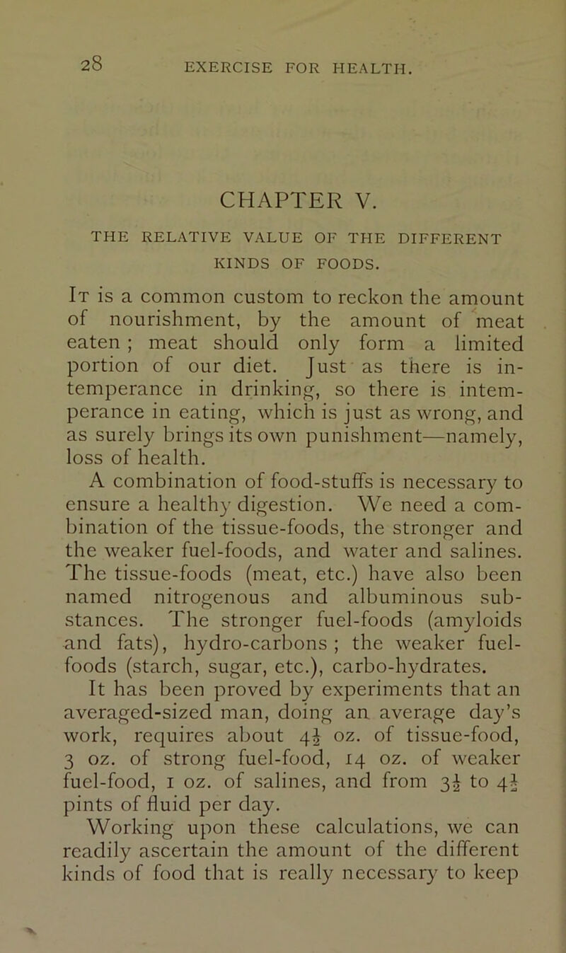 CHAPTER V. THE RELATIVE VALUE OF THE DIFFERENT KINDS OF FOODS, It is a common custom to reckon the amount of nourishment, by the amount of ^meat eaten ; meat should only form a limited portion of our diet. Just as there is in- temperance in drinking, so there is intem- perance in eating, which is just as wrong, and as surely brings its own punishment—namely, loss of health, A combination of food-stuffs is necessary to ensure a healthy digestion. We need a com- bination of the tissue-foods, the stronger and the weaker fuel-foods, and water and salines. The tissue-foods (meat, etc,) have also been named nitrogenous and albuminous sub- stances, The stronger fuel-foods (amyloids and fats), hydro-carbons ; the weaker fuel- foods (starch, sugar, etc,), carbo-hydrates. It has been proved by experiments that an averaged-sized man, doing an average day’s work, requires about 4^ oz, of tissue-food, 3 oz. of strong fuel-food, 14 oz, of weaker fuel-food, I oz. of salines, and from 3^ to 4^ pints of fluid per day. Working upon these calculations, we can readily ascertain the amount of the different kinds of food that is really necessar^^ to keep