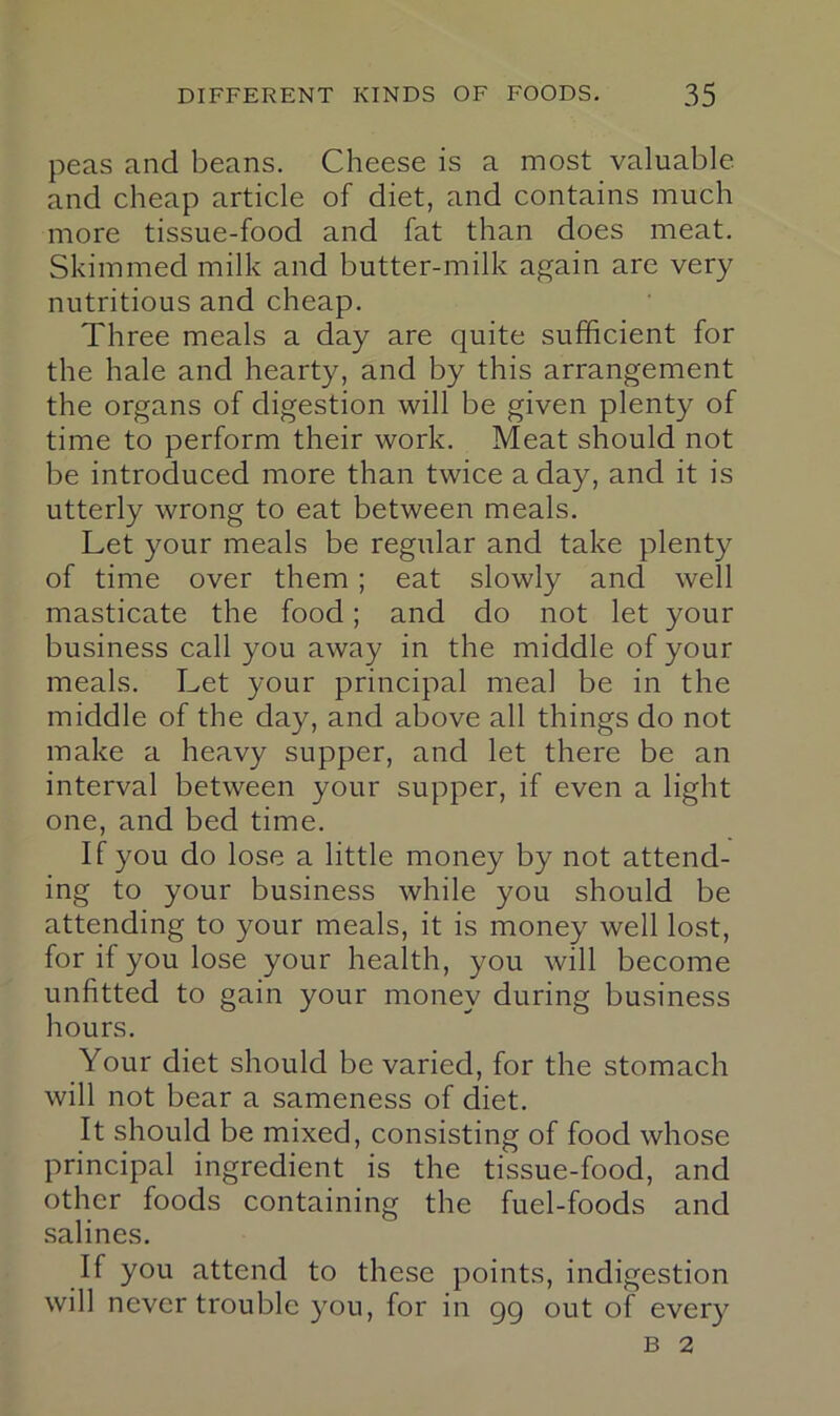 peas and beans. Cheese is a most valuable and cheap article of diet, and contains much more tissue-food and fat than does meat. Skimmed milk and butter-milk again are very nutritious and cheap. Three meals a day are quite sufficient for the hale and hearty, and by this arrangement the organs of digestion will be given plenty of time to perform their work. Meat should not be introduced more than twice a day, and it is utterly wrong to eat between meals. Let your meals be regular and take plenty of time over them; eat slowly and well masticate the food; and do not let your business call you away in the middle of your meals. Let your principal meal be in the middle of the day, and above all things do not make a heavy supper, and let there be an interval between your supper, if even a light one, and bed time. If you do lose a little money by not attend- ing to your business while you should be attending to your meals, it is money well lost, for if you lose your health, you will become unfitted to gain your money during business hours. Your diet should be varied, for the stomach will not bear a sameness of diet. It should be mixed, consisting of food whose principal ingredient is the tissue-food, and other foods containing the fuel-foods and salines. If you attend to these points, indigestion will never trouble you, for in gg out of every B 2