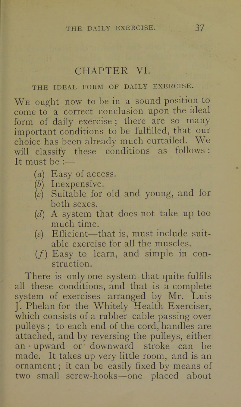 CHAPTER VI. THE IDEAL FORM OF DAILY EXERCISE. We ought now to be in a sound position to come to a correct conclusion upon the ideal form of daily exercise ; there are so many important conditions to be fulfilled, that our choice has been already much curtailed. We will classify these conditions as follows : It must be —■ {a) Easy of access. (b) Inexpensive. \c) Suitable for old and young, and for both sexes. {d) A system that does not take up too much time. [e) Efficient—that is, must include suit- able exercise for all the muscles. (/) Easy to learn, and simple in con- struction. There is only one system that quite fulfils all these conditions, and that is a complete system of exercises arranged by Mr. Luis J. Phelan for the Whitely Health Exerciser, which consists of a rubber cable passing over pulleys ; to each end of the cord, handles are attached, and by reversing the pulleys, either an • upward or downward stroke can be made. It takes up very little room, and is an ornament; it can be easily fixed by means of two small screw-hooks—one placed about