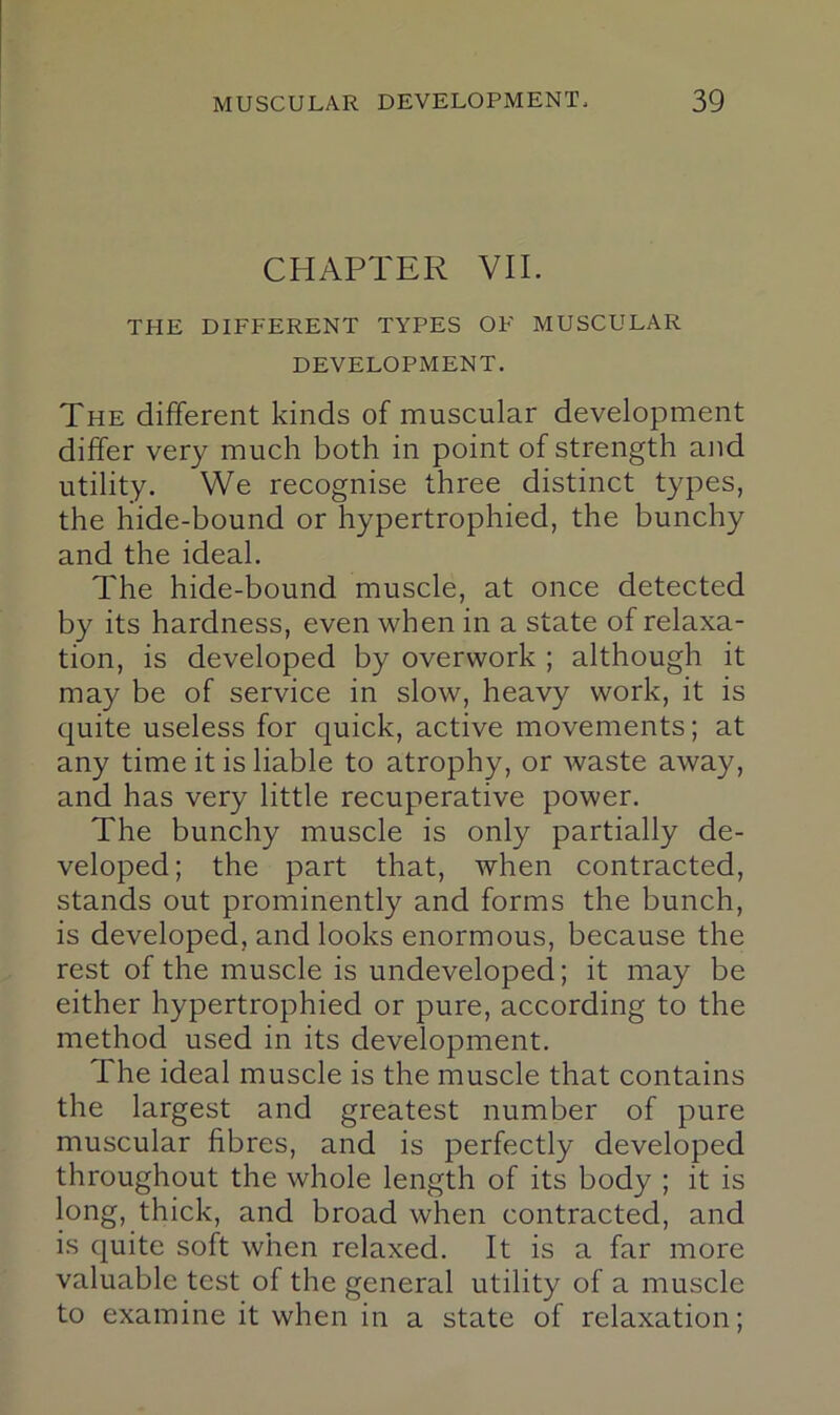 CHAPTER VII. THE DIFFERENT TYPES OF MUSCULAR DEVELOPMENT. The different kinds of muscular development differ very much both in point of strength and utility. We recognise three distinct types, the hide-bound or hypertrophied, the bunchy and the ideal. The hide-bound muscle, at once detected by its hardness, even when in a state of relaxa- tion, is developed by overwork ; although it may be of service in slow, heavy work, it is quite useless for quick, active movements; at any time it is liable to atrophy, or waste away, and has very little recuperative power. The bunchy muscle is only partially de- veloped; the part that, when contracted, stands out prominently and forms the bunch, is developed, and looks enormous, because the rest of the muscle is undeveloped; it may be either hypertrophied or pure, according to the method used in its development. The ideal muscle is the muscle that contains the largest and greatest number of pure muscular fibres, and is perfectly developed throughout the whole length of its body ; it is long, thick, and broad when contracted, and is quite soft when relaxed. It is a far more valuable test of the general utility of a muscle to examine it when in a state of relaxation;