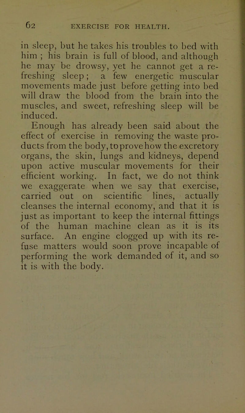 in sleep, but he takes his troubles to bed with him ; his brain is full of blood, and although he may be drowsy, yet he cannot get a re- freshing sleep; a few energetic muscular movements made just before getting into bed will draw the blood from the brain into the muscles, and sweet, refreshing sleep will be induced. Enough has already been said about the effect of exercise in removing the waste pro- ducts from the body, to prove how the excretory organs, the skin, lungs and kidneys, depend upon active muscular movements for their efficient working. In fact, we do not think we exaggerate when we say that exercise, carried out on scientific lines, actually cleanses the internal economy, and that it is just as important to keep the internal fittings of the human machine clean as it is its surface. An engine clogged up with its re- fuse matters would soon prove incapable of performing the work demanded of it, and so it is with the body.