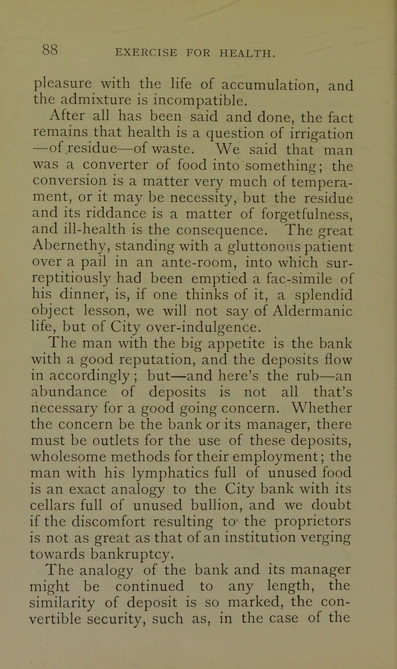 pleasure with the life of accumulation, and the admixture is incompatible. After all has been said and done, the fact remains that health is a question of irrigation —of residue—of waste. We said that man was a converter of food into something; the conversion is a matter very much of tempera- ment, or it may be necessity, but the residue and its riddance is a matter of forgetfulness, and ill-health is the consequence. The great Abernethy, standing with a gluttonous patient over a pail in an ante-room, into which sur- reptitiously had been emptied a fac-simile of his dinner, is, if one thinks of it, a splendid object lesson, we will not say of Aldermanic life, but of City over-indulgence. The man with the big appetite is the bank with a good reputation, and the deposits flow in accordingly ; but—and here’s the rub—an abundance of deposits is not all that’s necessary for a good going concern. Whether the concern be the bank or its manager, there must be outlets for the use of these deposits, wholesome methods for their employment; the man with his lymphatics full of unused food is an exact analogy to the City bank with its cellars full of unused bullion, and we doubt if the discomfort resulting to’ the proprietors is not as great as that of an institution verging towards bankruptcy. The analogy of the bank and its manager might be continued to any length, the similarity of deposit is so marked, the con- vertible security, such as, in the case of the