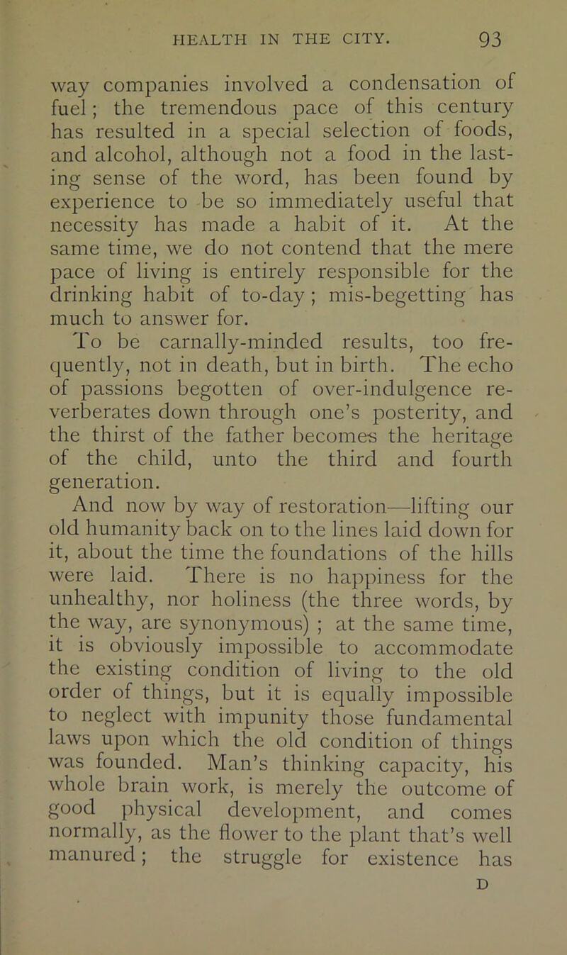 way companies involved a condensation of fuel; the tremendous pace of this century has resulted in a special selection of foods, and alcohol, although not a food in the last- ing sense of the word, has been found by experience to be so immediately useful that necessity has made a habit of it. At the same time, we do not contend that the mere pace of living is entirely responsible for the drinking habit of to-day ; mis-begetting has much to answer for. To be carnally-minded results, too fre- quently, not in death, but in birth. The echo of passions begotten of over-indulgence re- verberates down through one’s posterity, and the thirst of the father becomes the heritage of the child, unto the third and fourth generation. And now by way of restoration—lifting our old humanity back on to the lines laid down for it, about the time the foundations of the hills were laid. There is no happiness for the unhealthy, nor holiness (the three words, by the way, are synonymous) ; at the same time, it is obviously impossible to accommodate the existing condition of living to the old order of things, but it is equally impossible to neglect with impunity those fundamental laws upon which the old condition of things was founded. Man’s thinking capacity, his whole brain work, is merely the outcome of good physical development, and comes normally, as the flower to the plant that’s well manured; the struggle for existence has D