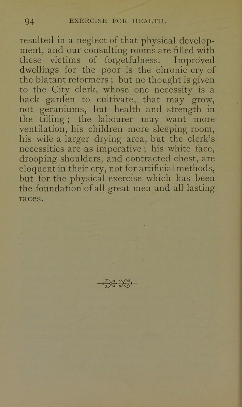 resulted in a neglect of that physical develop- ment, and our consulting rooms are filled with these victims of forgetfulness. Improved dwellings for the poor is the chronic cry of the blatant reformers ; but no thought is given to the City clerk, whose one necessity is a back garden to cultivate, that may grow, not geraniums, but health and strength in the tilling; the labourer may want more ventilation, his children more sleeping room, his wife a larger drying area, but the clerk’s necessities are as imperative ; his white face, drooping shoulders, and contracted chest, are eloquent in their cry, not for artificial methods, but for the physical exercise which has been the foundation of all great men and all lasting races.