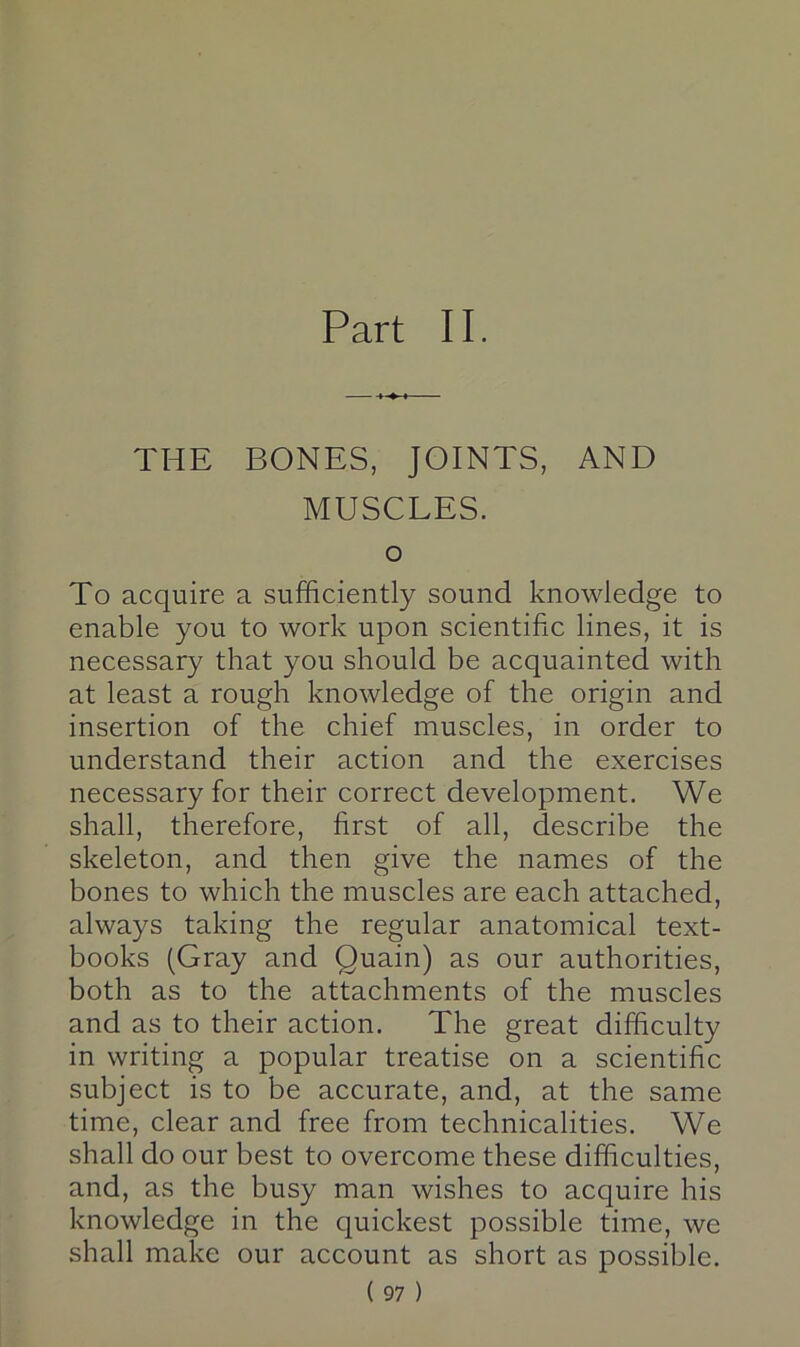 Part II. THE BONES, JOINTS, AND MUSCLES. o To acquire a sufficiently sound knowledge to enable you to work upon scientific lines, it is necessary that you should be acquainted with at least a rough knowledge of the origin and insertion of the chief muscles, in order to understand their action and the exercises necessary for their correct development. We shall, therefore, first of all, describe the skeleton, and then give the names of the bones to which the muscles are each attached, always taking the regular anatomical text- books (Gray and Quain) as our authorities, both as to the attachments of the muscles and as to their action. The great difficulty in writing a popular treatise on a scientific subject is to be accurate, and, at the same time, clear and free from technicalities. We shall do our best to overcome these difficulties, and, as the busy man wishes to acquire his knowledge in the quickest possible time, we shall make our account as short as possible.