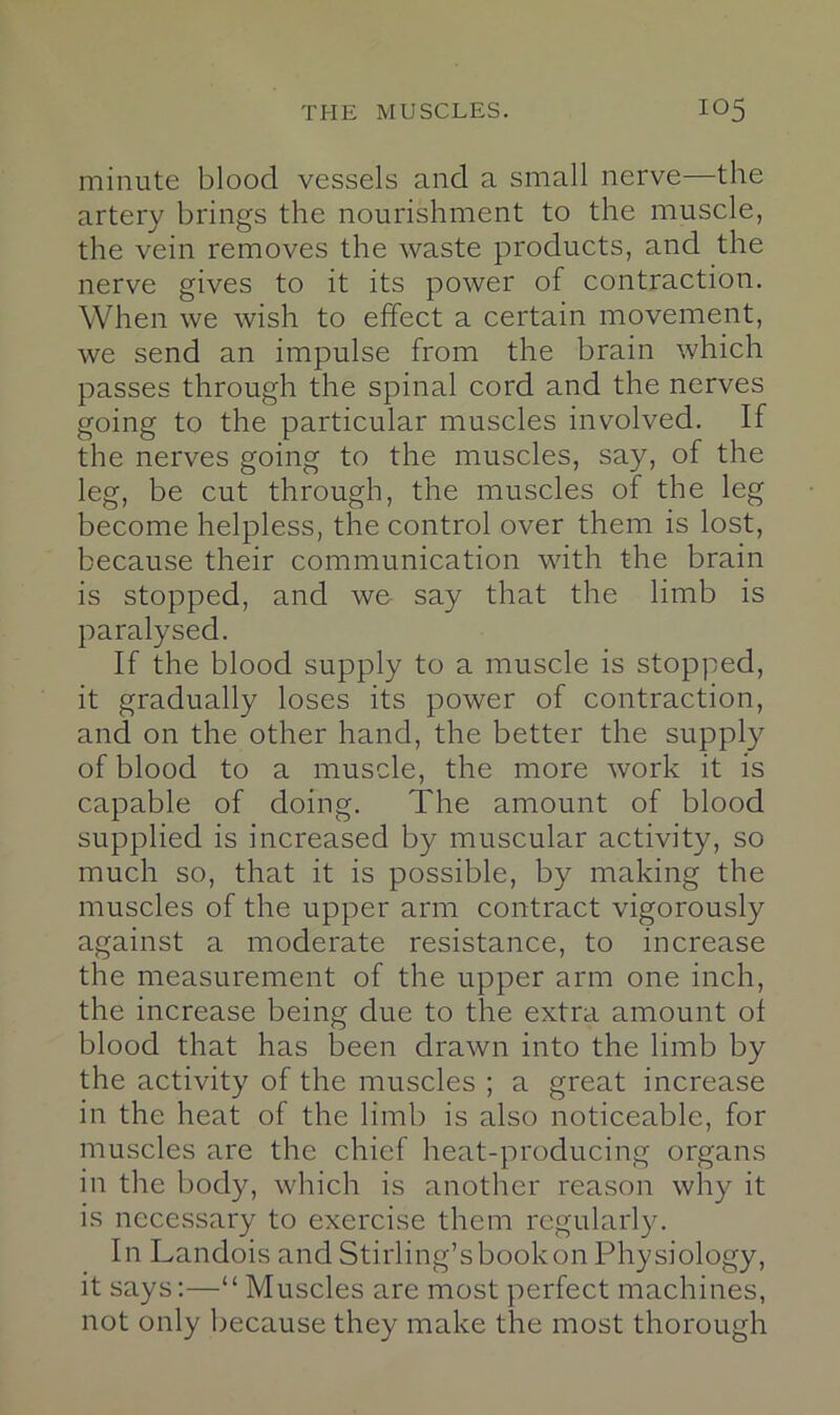 minute blood vessels and a small nerve—the artery brings the nourishment to the muscle, the vein removes the waste products, and the nerve gives to it its power of contraction. When we wish to effect a certain movement, we send an impulse from the brain which passes through the spinal cord and the nerves going to the particular muscles involved. If the nerves going to the muscles, say, of the leg, be cut through, the muscles of the leg become helpless, the control over them is lost, because their communication with the brain is stopped, and we say that the limb is paralysed. If the blood supply to a muscle is stopped, it gradually loses its power of contraction, and on the other hand, the better the supply of blood to a muscle, the more work it is capable of doing. The amount of blood supplied is increased by muscular activity, so much so, that it is possible, by making the muscles of the upper arm contract vigorously against a moderate resistance, to increase the measurement of the upper arm one inch, the increase being due to the extra amount of blood that has been drawn into the limb by the activity of the muscles ; a great increase in the heat of the limb is also noticeable, for muscles are the chief heat-producing organs in the Ijody, which is another reason why it is nccc.ssary to exercise them regularly. In Landois and Stirling’sbookonPhysiology, it says:—“Muscles are most perfect machines, not only because they make the most thorough