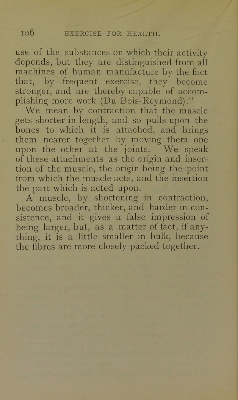 use of the substances on which their activity depends, but they are distinguished from all machines of human manufacture by the fact that, by frequent exercise, they become stronger, and are thereby capable of accom- plishing more work (Du Bois-Reymond) We mean by contraction that the muscle gets shorter in length, and so pulls upon the bones to which it is attached, and brings them nearer together by moving them one upon the other at the joints. We speak of these attachments as the origin and inser- tion of the muscle, the origin being the point from which the muscle acts, and the insertion the part which is acted upon. A muscle, by shortening in contraction, becomes broader, thicker, and harder in con- sistence, and it gives a false impression of being larger, but, as a matter of fact, if any- thing, it is a little smaller in bulk, because the fibres are more closely packed together.