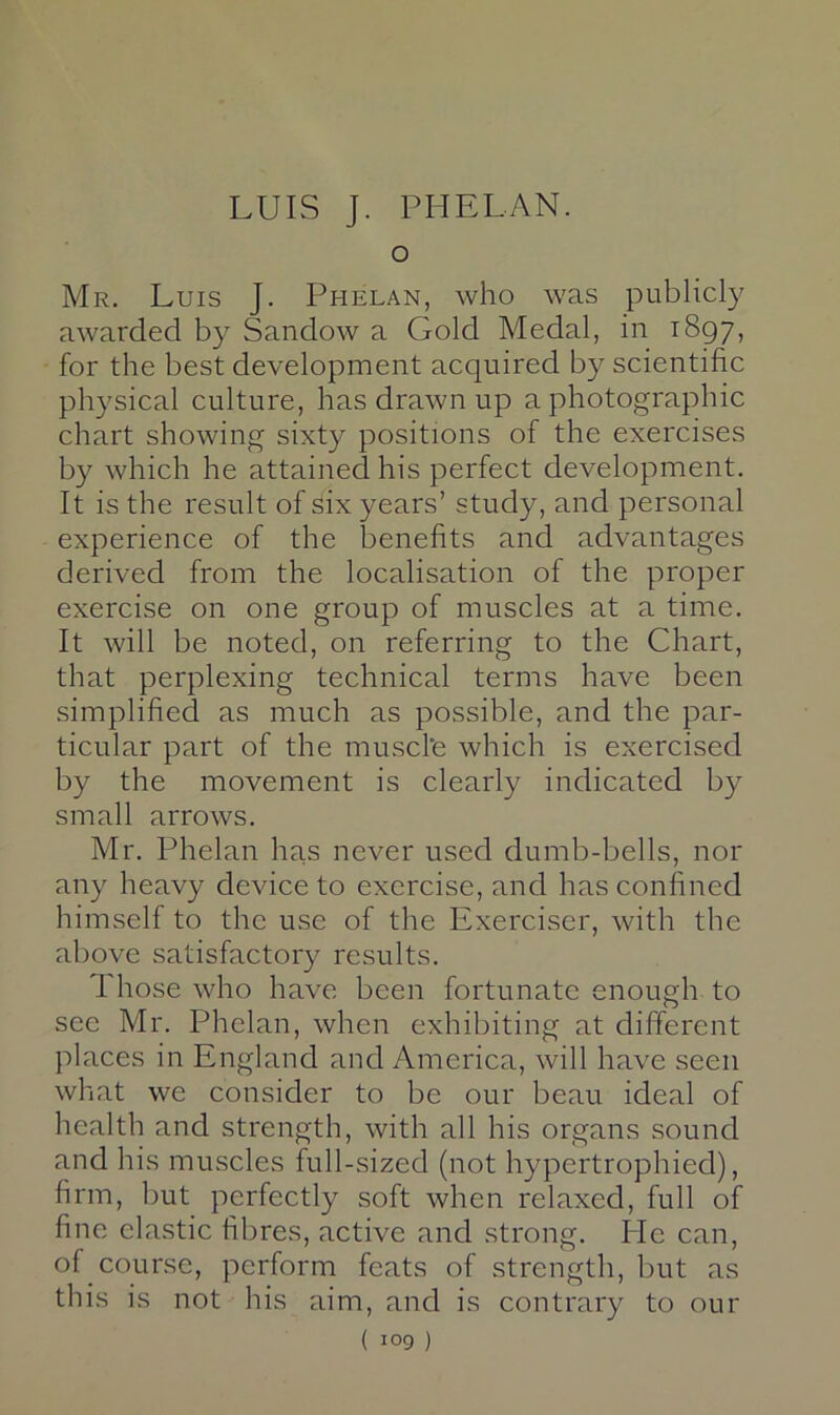 o Mr. Luis J. Phelan, who was publicly awarded by Sandow a Gold Medal, in 1897, for the best development acquired by scientific physical culture, has drawn up a photographic chart showing sixty positions of the exercises by which he attained his perfect development. It is the result of six years’ study, and personal experience of the benefits and advantages derived from the localisation of the proper exercise on one group of muscles at a time. It will be noted, on referring to the Chart, that perplexing technical terms have been simplified as much as possible, and the par- ticular part of the muscl'e which is exercised by the movement is clearly indicated by small arrows, Mr, Phelan has never used dumb-bells, nor any heavy device to exercise, and has confined himself to the use of the Exerciser, with the above satisfactory results. Those who have been fortunate enough to see Mr. Phelan, when exhibiting at different places in England and America, will have seen what we consider to be our beau ideal of health and strength, with all his organs sound and his muscles full-sized (not hypertrophied), firm, but perfectly soft when relaxed, full of fine clastic fibres, active and strong. He can, of course, perform feats of strength, but as this is not his aim, and is contrary to our