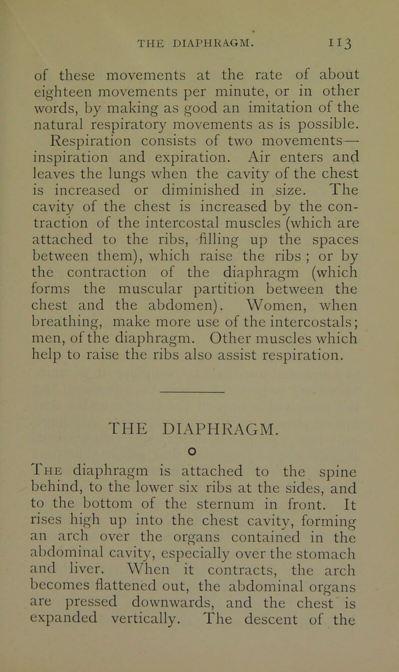 of these movements at the rate of about eighteen movements per minute, or in other words, by making as good an imitation of the natural respiratory movements as is possible. Respiration consists of two movements— inspiration and expiration. Air enters and leaves the lungs when the cavity of the chest is increased or diminished in size. The cavity of the chest is increased by the con- traction of the intercostal muscles (which are attached to the ribs, filling up the spaces between them), which raise the ribs ; or by the contraction of the diaphragm (which forms the muscular partition between the chest and the abdomen). Women, when breathing, make more use of the intercostals; men, of the diaphragm. Other muscles which help to raise the ribs also assist respiration. THE DIAPHRAGM. o The diaphragm is attached to the spine behind, to the lower six ribs at the sides, and to the bottom of the sternum in front. It rises high up into the chest cavity, forming an arch over the organs contained in the abdominal cavity, especially over the stomach and liver. When it contracts, the arch becomes flattened out, the abdominal organs are pressed downwards, and the chest is expanded vertically. The descent of the