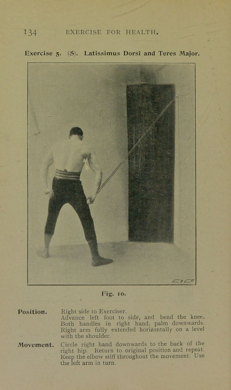 Exercise 5. (S). Latissimus Dorsi and Teres Major. Fig. 10. Position. Right side to Exerciser. Advance left foot to side, and bend the knee. Both handles in right hand, palm downwards. Right arm fully extended horizontally on a level with the shoulder. Movement. Circle right hand downwards to the back of the right hip. Return to original position and repeat. Keep the elbow stiff throughout the movement. Use the left arm in turn.