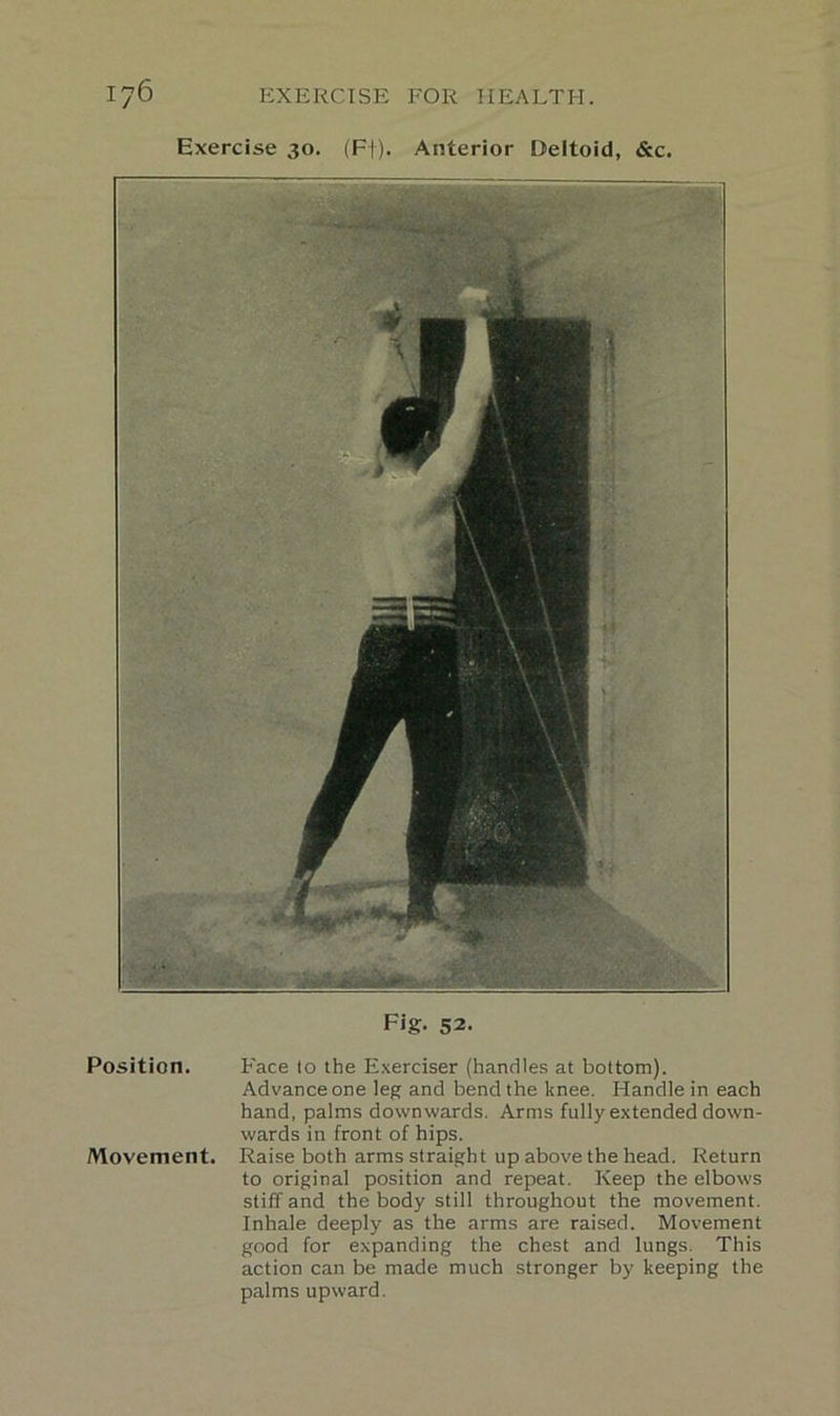 Exercise 30. (F|). Anterior Deltoid, &c. Fig. 52. Position. Face to the Exerciser (handles at bottom). Advance one leg and bend the knee. Handle in each hand, palms downwards. Arms fully extended down- wards in front of hips. Movement. Raise both arms straight up above the head. Return to original position and repeat. Keep the elbows stiff and the body still throughout the movement. Inhale deeply as the arms are raised. Movement good for expanding the chest and lungs. This action can be made much stronger by keeping the palms upward.