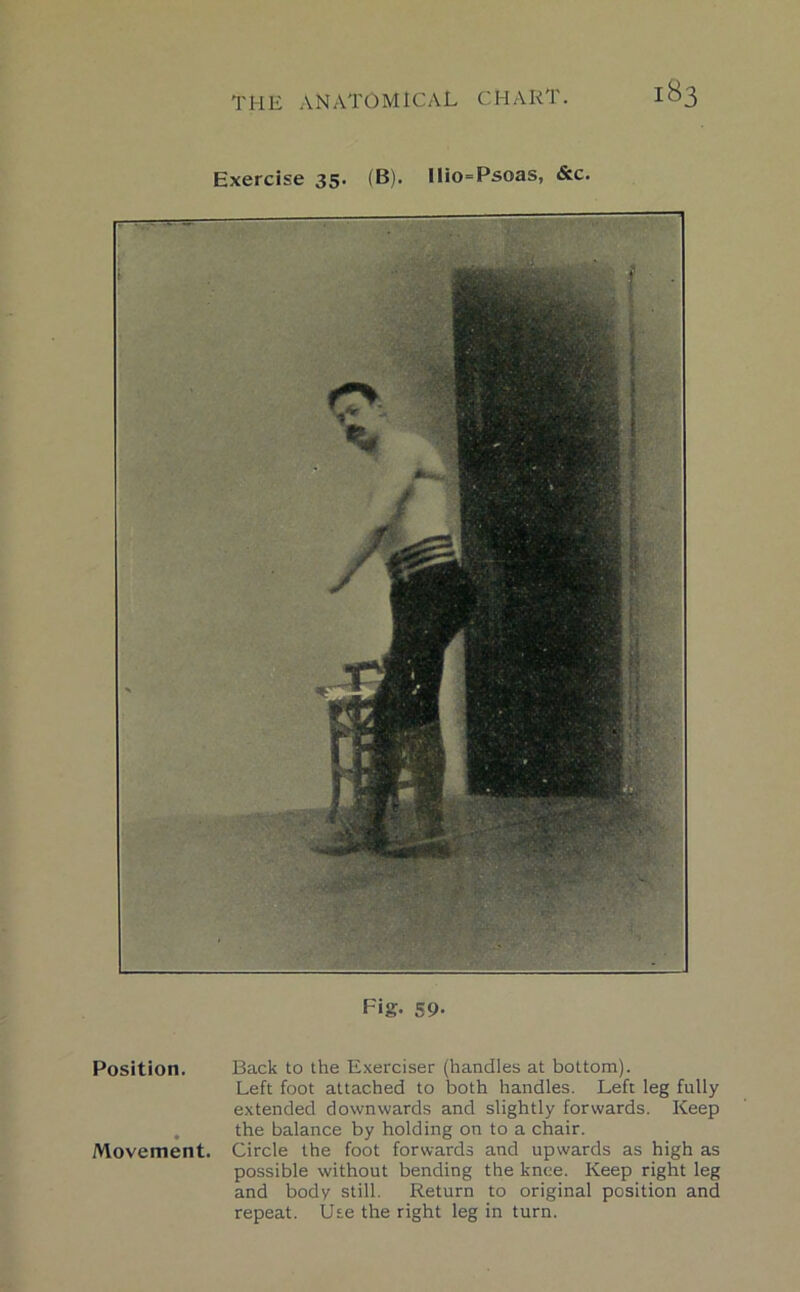 Exercise 35. (B). llio=Psoas, &c. Fig. 59- Position. Back to the Exerciser (handles at bottom). Left foot attached to both handles. Left leg fully extended downwards and slightly forwards. Keep . the balance by holding on to a chair. Movement. Circle the foot forwards and upwards as high as possible without bending the knee. Keep right leg and body still. Return to original position and