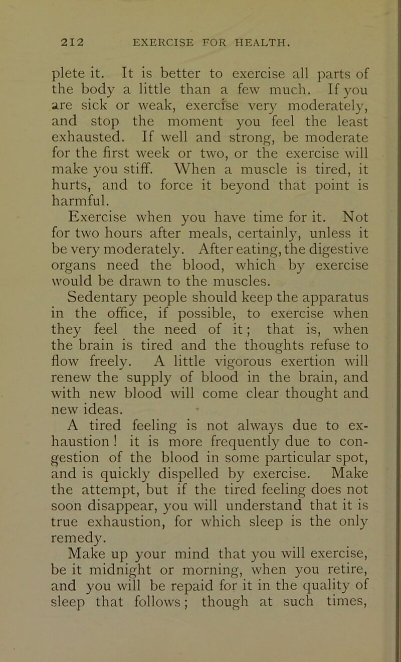 plete it. It is better to exercise all parts of the body a little than a few much. If you are sick or weak, exercise very moderately, and stop the moment you feel the least exhausted. If well and strong, be moderate for the first week or two, or the exercise will make you stiff. When a muscle is tired, it hurts, and to force it beyond that point is harmful. Exercise when you have time for it. Not for two hours after meals, certainly, unless it be very moderately. After eating, the digestive organs need the blood, which by exercise would be drawn to the muscles. Sedentary people should keep the apparatus in the office, if possible, to exercise when they feel the need of it; that is, when the brain is tired and the thoughts refuse to flow freely. A little vigorous exertion will renew the supply of blood in the brain, and with new blood will come clear thought and new ideas. A tired feeling is not always due to ex- haustion ! it is more frequently due to con- gestion of the blood in some particular spot, and is quickly dispelled by exercise. Make the attempt, but if the tired feeling does not soon disappear, you will understand that it is true exhaustion, for which sleep is the only remedy. Make up your mind that you will exercise, be it midnight or morning, when you retire, and you will be repaid for it in the quality of sleep that follows; though at such times.