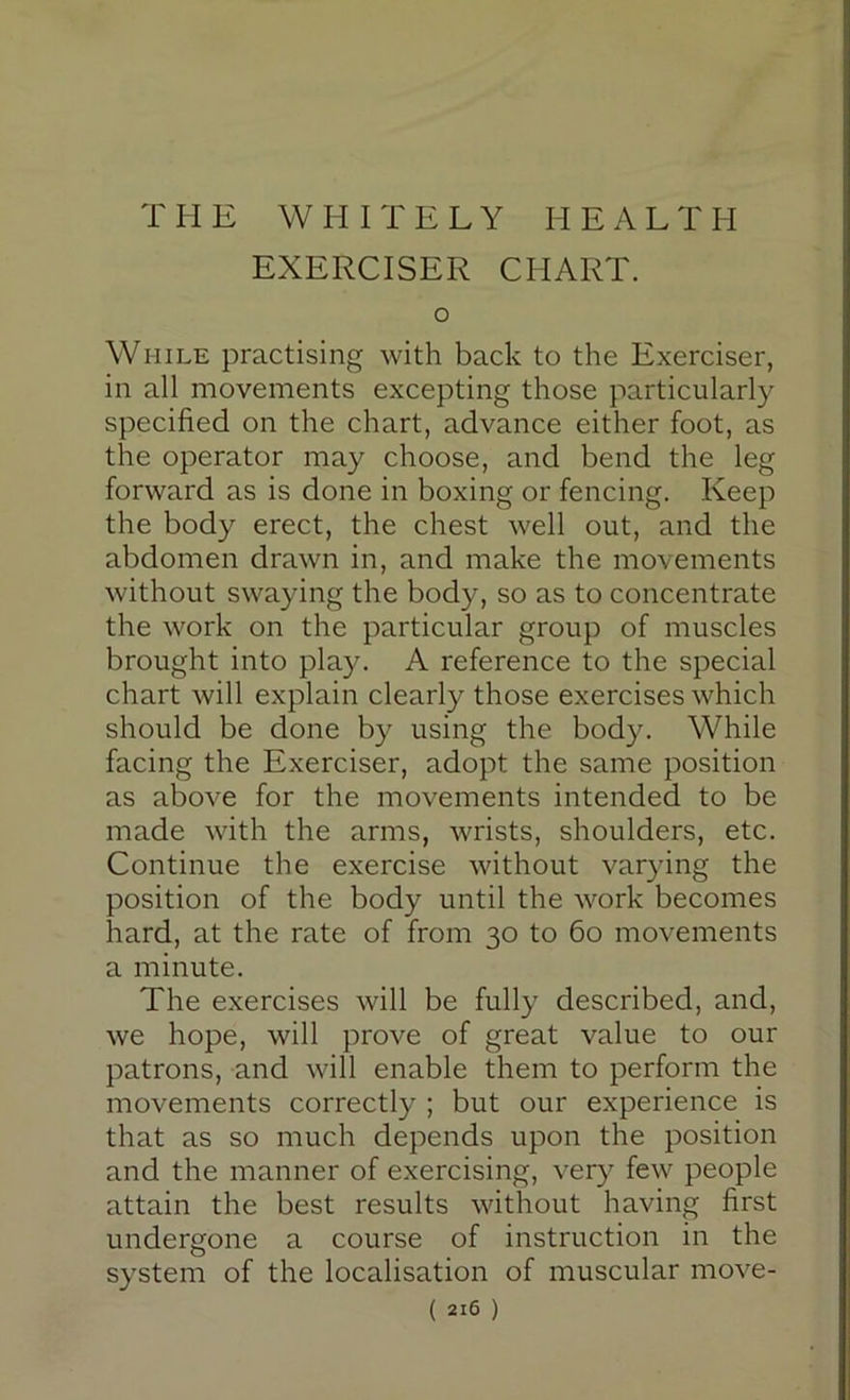 T II E W H I T E L Y HEALTH EXERCISER CHART. o While practising with back to the Exerciser, in all movements excepting those particularly specified on the chart, advance either foot, as the operator may choose, and bend the leg forward as is done in boxing or fencing. Keep the body erect, the chest well out, and the abdomen drawn in, and make the movements without swaying the body, so as to concentrate the work on the particular group of muscles brought into play. A reference to the special chart will explain clearly those exercises which should be done by using the body. While facing the Exerciser, adopt the same position as above for the movements intended to be made with the arms, wrists, shoulders, etc. Continue the exercise without varying the position of the body until the work becomes hard, at the rate of from 30 to 60 movements a minute. The exercises will be fully described, and, we hope, will prove of great value to our patrons, and will enable them to perform the movements correctly ; but our experience is that as so much depends upon the position and the manner of exercising, very few people attain the best results without having first undergone a course of instruction in the system of the localisation of muscular move-