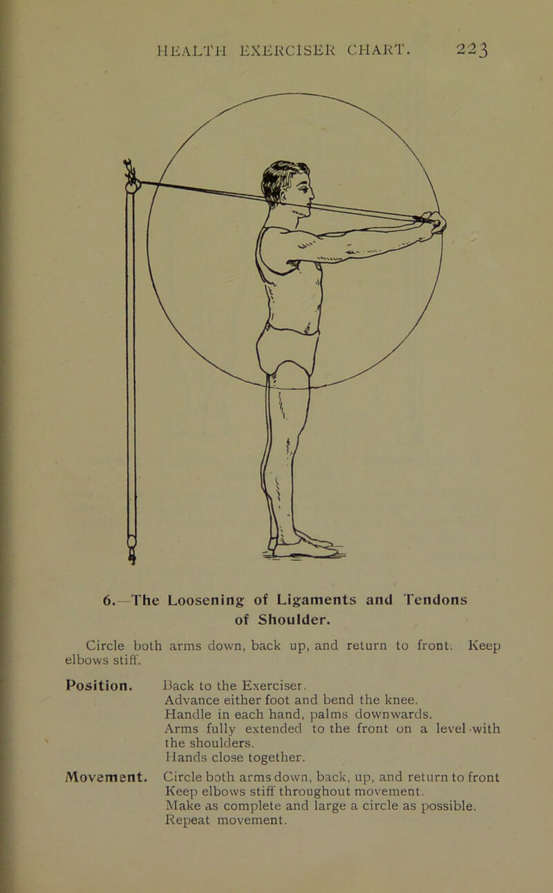 6.—The Loosening of Ligaments and Tendons of Shoulder. Circle both arms down, back up, and return to front. Keep elbows stiff. Position. Back to the Exerciser. Advance either foot and bend the knee. Handle in each hand, palms downwards. Arms fully extended to the front on a level with the shoulders. Hands close together. Movement. Circle both arms down, back, up, and return to front Keep elbows stiff throughout movement. Make as complete and large a circle as possible.