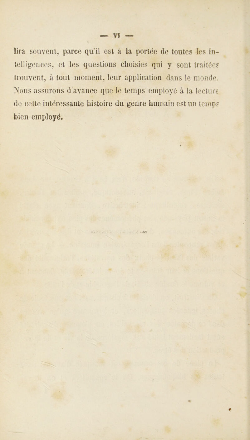 — ?! lira souvent, parce qu’il est à la portée de toutes les in- telligences, et les questions choisies qui y sont traitées trouvent, à tout moment, leur application dans le monde, Nous assurons d avance que le temps employé à la lecture de celte intéressante histoire du genre humain est un temo? bien employé. *